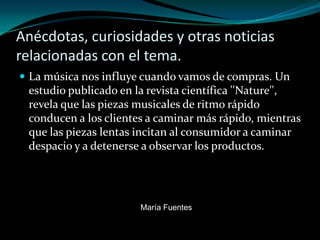 Anécdotas, curiosidades y otras noticias
relacionadas con el tema.
 La música nos influye cuando vamos de compras. Un
 estudio publicado en la revista científica ''Nature'',
 revela que las piezas musicales de ritmo rápido
 conducen a los clientes a caminar más rápido, mientras
 que las piezas lentas incitan al consumidor a caminar
 despacio y a detenerse a observar los productos.




                       María Fuentes
 
