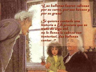 ““¡Las ballenas fueron valiosas¡Las ballenas fueron valiosas
por su carne, por sus huesos ypor su carne, por sus huesos y
por su grasa!por su grasa!
¡Si quieres contarle una¡Si quieres contarle una
historia a Lili procura que sehistoria a Lili procura que se
trate de algo útil,trate de algo útil,
no le llenes la cabeza conno le llenes la cabeza con
tonterías!, ¡las ballenastonterías!, ¡las ballenas
cantar…!”cantar…!”
 