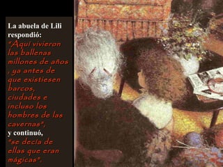La abuela de Lili
respondió:
““Aquí vivieronAquí vivieron
las ballenaslas ballenas
millones de añosmillones de años
, ya antes de, ya antes de
que existiesenque existiesen
barcos,barcos,
ciudades eciudades e
incluso losincluso los
hombres de lashombres de las
cavernas”,cavernas”,
y continuó,
““se decía dese decía de
ellas que eranellas que eran
mágicas”.mágicas”.
 