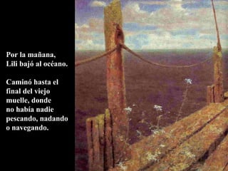 Por la mañana,
Lili bajó al océano.
Caminó hasta el
final del viejo
muelle, donde
no había nadie
pescando, nadando
o navegando.
 