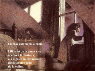 La casa estaba en silencio.
Lili saltó de la cama y se
acercó a la ventana;
oía algo en la distancia,
desde el otro lado
de la colina.
 
