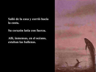 Salió de la casa y corrió hacia
la costa.
Su corazón latía con fuerza.
Allí, inmensas, en el océano,
estaban las ballenas.
 
