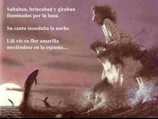 Saltaban, brincaban y giraban
iluminadas por la luna.
Su canto inundaba la noche.
Lili vio su flor amarilla
meciéndose en la espuma…
 