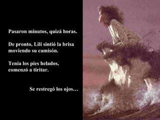 Pasaron minutos, quizá horas.
De pronto, Lili sintió la brisa
moviendo su camisón.
Tenía los pies helados,
comenzó a tiritar.
Se restregó los ojos…
 