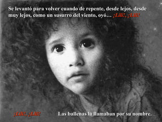 Se levantó para volver cuando de repente, desde lejos, desdeSe levantó para volver cuando de repente, desde lejos, desde
muy lejos, como un susurro del viento, oyó…muy lejos, como un susurro del viento, oyó… ¡Lili!, ¡Lili!¡Lili!, ¡Lili!
¡Lili!, ¡Lili!¡Lili!, ¡Lili! Las ballenas la llamaban por su nombre.Las ballenas la llamaban por su nombre.
 