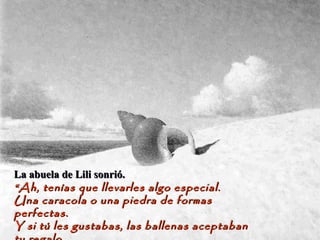 La abuela de Lili sonrió.La abuela de Lili sonrió.
““Ah, tenías que llevarles algo especial.Ah, tenías que llevarles algo especial.
Una caracola o una piedra de formasUna caracola o una piedra de formas
perfectas.perfectas.
Y si tú les gustabas, las ballenas aceptabanY si tú les gustabas, las ballenas aceptaban
 