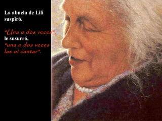 La abuela de Lili
suspiró.
“Una o dos veces”,
le susurró,
“una o dos veces
las oí cantar”.
 