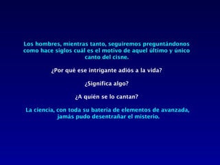 Los hombres, mientras tanto, seguiremos preguntándonos
como hace siglos cuál es el motivo de aquel último y único
                     canto del cisne.
                              
        ¿Por qué ese intrigante adiós a la vida?

                     ¿Significa algo?

                  ¿A quién se lo cantan?

La ciencia, con toda su batería de elementos de avanzada,
            jamás pudo desentrañar el misterio.
 