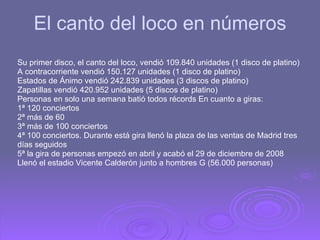 El canto del loco en números Su primer disco, el canto del loco, vendió 109.840 unidades (1 disco de platino) A contracorriente vendió 150.127 unidades (1 disco de platino) Estados de Ánimo vendió 242.839 unidades (3 discos de platino) Zapatillas vendió 420.952 unidades (5 discos de platino)  Personas en solo una semana batió todos récords En cuanto a giras: 1ª 120 conciertos 2ª más de 60 3ª más de 100 conciertos 4ª 100 conciertos. Durante está gira llenó la plaza de las ventas de Madrid tres días seguidos 5ª la gira de personas empezó en abril y acabó el 29 de diciembre de 2008 Llenó el estadio Vicente Calderón junto a hombres G (56.000 personas) 