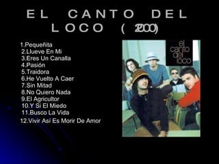 EL CANTO DEL LOCO (2000) <ul><li>1.Pequeñita 2.Llueve En Mi 3.Eres Un Canalla 4.Pasión 5.Traidora 6.He Vuelto A Caer 7.Sin...