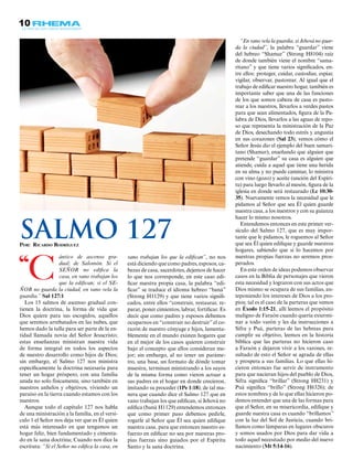 10
“C
ántico de ascenso gra-
dual; de Salomón. Si el
SEÑOR no edifica la
casa, en vano trabajan los
que la edifican; si el SE-
ÑOR no guarda la ciudad, en vano vela la
guardia.” Sal 127:1
Los 15 salmos de ascenso gradual con-
tienen la doctrina, la forma de vida que
Dios quiere para sus escogidos, aquellos
que seremos arrebatados en las nubes, que
hemos dado la talla para ser parte de la en-
tidad llamada novia del Señor Jesucristo;
estas enseñanzas ministran nuestra vida
de forma integral en todos los aspectos
de nuestro desarrollo como hijos de Dios;
sin embargo, el Salmo 127 nos ministra
específicamente la doctrina necesaria para
tener un hogar próspero, con una familia
unida no solo físicamente, sino también en
nuestros anhelos y objetivos, viviendo un
paraíso en la tierra cuando estamos con los
nuestros.
Aunque todo el capítulo 127 nos habla
de una ministración a la familia, en el versí-
culo 1 el Señor nos deja ver que es Él quien
está más interesado en que tengamos un
hogar feliz, bien fundamentado y cimenta-
do en la sana doctrina; Cuando nos dice la
escritura: “Si el Señor no edifica la casa, en
vano trabajan los que la edifican”, no nos
está diciendo que como padres, esposos, ca-
bezas de casa, sacerdotes, dejemos de hacer
lo que nos corresponde, en este caso edi-
ficar nuestra propia casa, la palabra “edi-
ficar” se traduce el idioma hebreo “baná”
(Strong H1129) y que tiene varios signifi-
cados, entre ellos “construir, restaurar, re-
parar, poner cimientos, labrar, fortificar. Es
decir que como padres y esposos debemos
ocuparnos en “construir no destruir” el co-
razón de nuestro cónyuge e hijos, lamenta-
blemente en el mundo existen hogares que
en el mejor de los casos quieren construir
bajo el concepto que ellos consideran me-
jor; sin embargo, al no tener un paráme-
tro, una base, un formato de dónde tomar
muestra, terminan ministrando a los suyos
de la misma forma como vieron actuar a
sus padres en el hogar en donde crecieron,
imitando su proceder (1Pe 1:18); de tal ma-
nera que cuando dice el Salmo 127 que en
vano trabajan los que edifican, si Jehová no
edifica (baná H1129) entendemos entonces
que como primer paso debemos pedirle,
rogarle al Señor que Él sea quien edifique
nuestra casa, para que entonces nuestro es-
fuerzo en edificar no sea por nuestras pro-
pias fuerzas sino guiados por el Espíritu
Santo y la sana doctrina.
“En vano vela la guardia, si Jehová no guar-
da la ciudad”, la palabra “guardar” viene
del hebreo “Shamar” (Strong H8104) raíz
de donde también viene el nombre “sama-
ritano” y que tiene varios significados, en-
tre ellos: proteger, cuidar, custodiar, espiar,
vigilar, observar, pastorear. Al igual que el
trabajo de edificar nuestro hogar, también es
importante saber que una de las funciones
de los que somos cabeza de casa es pasto-
rear a los nuestros, llevarlos a verdes pastos
para que sean alimentados, figura de la Pa-
labra de Dios, llevarlos a las aguas de repo-
so que representa la ministración de la Paz
de Dios, desechando todo estrés y angustia
en sus corazones (Sal 23); vemos cómo el
Señor Jesús dio el ejemplo del buen samari-
tano (Shamar), enseñando que alguien que
pretende “guardar” su casa es alguien que
atiende, cuida a aquel que tiene una herida
en su alma y no puede caminar, lo ministra
con vino (gozo) y aceite (unción del Espíri-
tu) para luego llevarlo al mesón, figura de la
iglesia en donde será restaurado (Lc 10:30-
35). Nuevamente vemos la necesidad que le
pidamos al Señor que sea Él quien guarde
nuestra casa, a los nuestros y con su guianza
hacer lo mismo nosotros.
Entendemos entonces en este primer ver-
sículo del Salmo 127, que es muy impor-
tante que le pidamos, le roguemos al Señor
que sea Él quien edifique y guarde nuestros
hogares, sabiendo que si lo hacemos por
nuestras propias fuerzas no seremos pros-
perados.
En este orden de ideas podemos observar
casos en la Biblia de personajes que vieron
esta necesidad y lograron con sus actos que
Dios mismo se ocupara de sus familias, an-
teponiendo los intereses de Dios a los pro-
pios; tal es el caso de la parteras que vemos
en Éxodo 1:15-21, allí leemos el propósito
maligno de Faraón cuando quería extermi-
nar a todo varón y les da instrucciones a
Sifra y Puá, parteras de las hebreas para
cumplir su objetivo, leemos en la historia
bíblica que las parteras no hicieron caso
a Faraón y dejaron vivir a los varones, re-
sultado de esto el Señor se agrada de ellas
y prospera a sus familias. Lo que ellas hi-
cieron entonces fue servir de instrumento
para que nacieran hijos del pueblo de Dios,
Sifra significa “brillar” (Strong H8231) y
Puá significa “brillo” (Strong H6326); de
estos nombres y de lo que ellas hicieron po-
demos entender que una de las formas para
que el Señor, en su misericordia, edifique y
guarde nuestra casa es cuando “brillamos”
con la luz del Sol de Justicia, cuando bri-
llamos como lámparas en lugares obscuros
y somos usados por Dios para dar vida a
todo aquel necesitado por medio del nuevo
nacimiento (Mt 5:14-16).
Por: Ricardo Rodríguez
Salmo 127
 
