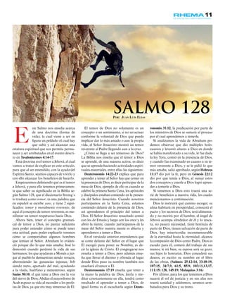 11
ste Salmo nos enseña acerca
de una doctrina (forma de
vida), la cual viene a ser en
figura un peldaño el cual hay
que subir y así alcanzar una
estatura espiritual que nos permita perma-
necer y ser arrebatados en el evento descri-
to en Tesalonicenses 4:14-17.
Esta doctrina es el temor a Jehová, el cual
vamos a tratar de explicar en este artículo,
para que al ser entendido, con la ayuda del
Espíritu Santo, seamos capaces de vivirlo y
con ello alcanzar los beneficios de hacerlo.
Empezaremos definiendo qué es el temor
a Jehová, y para ello tenemos primeramen-
te que saber su significado en la Biblia se-
gún Salmo 128, que el diccionario Strong´s
lo traduce como temor, es una palabra que
en español se escribe yare, y tiene 2 signi-
ficados: temor y moralmente reverente, de
aquí el concepto de temor reverente, es ma-
nifestar un temor respetuoso hacia Dios.
Ahora bien, tener el concepto gramati-
cal de temor a Dios, no parece suficiente
para poder entender cómo se puede tener
esta actitud, para poder explicarlo veremos
cómo se comportaban algunos hombres
que temían al Señor. Abraham lo eviden-
ció porque dio lo que más amaba; José lo
demostró cuando perdonó la vida de sus
hermanos; los que ayudaran a Moisés a juz-
gar al pueblo lo demuestran siendo veraces,
aborreciendo las ganancias injustas; Job
siendo recto, apartado del mal, ayudando
a la viuda, huérfano y menesteroso, según
Isaías 50:10, el que teme a Dios oye la voz
del siervo de Dios; Abdías el mayordomo de
Acab expuso su vida al esconder a los profe-
tas de Dios, ya que era muy temeroso de Él.
El temor de Dios no solamente es un
concepto o un sentimiento, si no un actuar
conforme la voluntad de Dios que puede
implicar dar lo más amado o aun la propia
vida, el Señor Jesucristo mostró un temor
reverente al Padre llegando aun a la cruz.
¿Cómo se llega a ser temeroso de Dios?
La Biblia nos enseña que el temor a Dios
se aprende, de una manera activa, es decir
que se aprende haciendo actividades espiri-
tuales-materiales, entre ellas las siguientes:
Deuteronomio 14:22-23 explica que para
aprender a temer al Señor hay que comer en
la presencia de Dios, es decir participar de la
mesa de Dios, ejemplo de ello es cuando se
celebró la primera Santa Cena, los apóstoles
y discípulos estaban comiendo en la presen-
cia del Señor Jesucristo. Cuando nosotros
participamos en la Santa Cena, estamos
comiendo delante de la presencia de Dios,
así aprendemos el principio del temor a
Dios. El Señor Jesucristo resucitado comió
con los de Emaús y luego con los once y les
abrió la mente, cuando participamos de la
mesa del Señor nuestra mente es abierta y
aprendemos a temer a Dios.
En el versículo anterior entendemos que
se come delante del Señor en el lugar que
Él escogió para poner su Nombre, es de-
cir la iglesia de Cristo. El congregarse nos
enseña a temer a Dios, pero además ense-
ña que llevar el diezmo y ofrenda al lugar
donde Dios puso su nombre también nos
enseñará el temor a Él.
Deuteronomio 17:19 enseña que tener a
la mano la palabra de Dios, leerla y me-
ditar constantemente en ella, tendrá como
resultado el aprender a temer a Dios, de
igual forma es el escucharla según Deute-
ronomio 31:12, la predicación por parte de
los ministros de Dios se sumará al proceso
por el cual aprendemos a temerle.
Si analizamos la vida de Abraham po-
demos observar que dio múltiples holo-
caustos y levantó altares a Dios en donde
se había manifestado a su vida, le fue dada
la ley Tora, comió en la presencia de Dios,
y cuando fue examinado en cuanto a su te-
mor reverente a Dios, y se le pidió lo que
más amaba, salió aprobado, según Hebreos
11:17 dio por la fe, pero en Génesis 22:12
dio por que temía a Dios, al sumar estos
dos conceptos y creerle a Dios logró apren-
der a temerle a Dios.
Si tememos a Dios esto traerá una se-
rie de beneficios a nuestra vida, los cuales
mencionamos a continuación:
Dios le instruirá qué camino escoger, su
alma habitará en prosperidad, conocerá el
pacto y los secretos de Dios, será alimenta-
do y no morirá por el hambre, el ángel de
Jehová acampa alrededor de él y lo resca-
ta, no pasará necesidad, tiene herencia de
parte de Dios, tienen salvación de parte de
Dios, hay misericordia inconmensurable
de la eternidad hasta la eternidad, alcanza
la compasión de Dios como Padre, Dios es
escudo para él, comerá del trabajo de sus
manos, le irá bien, su esposa será su gozo,
sus hijos lo honrarán, Dios concederá sus
deseos, es escrito su nombre en el libro
de las obras, (Salmos: 25:12-14, 33:18-19,
107:15, 34:7,9, 61:5, 85:9, 103:11,13,17,
111:15; 128, 145:19; Malaquías 3:16)
Por último, para los que tememos a Dios
nacerá el sol de justicia y en sus alas nos
traerá sanidad y saldremos, seremos arre-
batados para Dios y su trono.
E
Por: Juan Luis Elías
Salmo 128
 