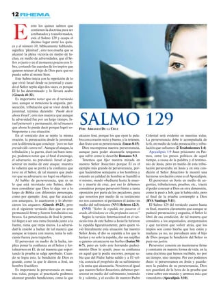 12
ntre los quince salmos que
contienen la doctrina para ser
arrebatados y transformados,
está el Salmo 129 y ocupa el
décimo lugar entre los quin-
ce y el número 10, bíblicamente hablando,
significa ¨plenitud¨, esto nos enseña que se
alcanzó la plena victoria en medio de lu-
chas, en medio de adversidades; que el Se-
ñor es justo y en el momento preciso nos li-
bra, cortando las cuerdas de los impíos que
quieren retener al hijo de Dios para que no
pueda subir al monte Sion.
Este Salmo inicia con la repetición de lo
que vivió Israel desde su juventud y cuan-
do el Señor repite algo dos veces, es porque
Él lo ha determinado y lo llevará acabo
(Génesis 41:32).
Es importante notar que en el versículo
uno, aunque se menciona la angustia, per-
secución, tribulación que se vivió desde la
juventud, termina diciendo: ¨Puede decir
ahora Israel¨, esto nos muestra que aunque
la adversidad fue por un largo tiempo, Is-
rael perseveró y permaneció, de tal manera
que ahora lo puede decir porque logró so-
breponerse a esa situación.
En el versículo dos se repite la misma
oración, la persecución desde la juventud,
con la diferencia que concluye: ¨pero no han
prevalecido contra mí¨. Aunque el ataque, la
tribulación y la guerra, duró un buen tiem-
po, podemos notar que al final el enemigo,
el adversario, no prevaleció. Israel al per-
severar en medio de este ataque, muestra
lo valiente que se portó y la confianza que
tuvo en el Señor, de tal manera que pudo
ver que su adversario no logró su objetivo.
Al hablar de perseverancia, que es en
lo que está recostado este Salmo, debe-
mos considerar que Dios lo deja ver a lo
largo de Biblia con diferentes personajes,
como por ejemplo: José, que fue atacado
con amargura, lo asaetearon y lo aborre-
cieron los arqueros (Génesis 49:23), pero
en el siguiente versículo dice que su arco
permaneció firme y fueron fortalecidos sus
brazos. La perseverancia de José le permi-
tió llegar a ser una rama fecunda junto a la
fuente, rama que trepa muros. La adversi-
dad le enseñó a luchar de tal manera que
aunque se topara con muros, tenía la sufi-
ciente fuerza para treparlos.
El perseverar en medio de la lucha, im-
plica poner la confianza en el Señor y for-
talecernos en Él, de tal manera que sopor-
tando la prueba se salga aprobado. Cuan-
do se logra esto, la bendición de Dios es
grande, como la que le dieron a José, un
hombre fructífero.
Es importante la perseverancia en nues-
tras vidas, porque al practicarla podemos
alcanzar grandes bendiciones, como la que
alcanzo José, porque los que oyen la pala-
bra con corazón recto y bueno, y la retienen,
dan fruto con su perseverancia (Lucas 8:15).
Dios recompensa nuestra perseverancia,
aunque para poder alcanzarla tengamos
que sufrir como lo describe Romanos 5:3.
Tenemos que fijar nuestra mirada en
nuestro Señor Jesucristo porque Él es el
ejemplo más grande de perseverancia, por-
que haciéndose semejante a los hombres y
estando en calidad de hombre se humilló a
sí mismo, siendo obediente hasta la muer-
te y muerte de cruz, por eso lo debemos
considerar porque perseveró frente a tanta
oposición por parte de los pecadores, para
que nosotros por medio de su testimonio
no nos cansemos ni perdamos el ánimo en
medio del sufrimiento (NVI Hebreos 12:3).
(NVI) “Sobre la espalda me pasaron el
arado, abriéndome en ella profundos surcos.”
Según la versión Internacional en el ver-
sículo tres de este Salmo a Israel le hirieron
la espalda figurativamente, pero quien vi-
vió literalmente esta situación fue nuestro
Señor Jesús, el dio su espalda a los que le
herían y no solo la espalda, dio sus mejillas
a quienes arrancaron sus barbas (Isaías 50:
6-7), pero en todo este horrendo padeci-
miento Dios lo ayudó, puso su confianza
en aquel que le podía socorrer, porque sa-
bía que del Padre había salido y a Él vol-
vía, conocía el propósito de su sufrimiento
y la meta que alcanzaría. Nosotros al igual
que nuestro Señor Jesucristo, debemos per-
severar en medio del sufrimiento, teniendo
fe y valentía, y el auxilio de nuestro Padre
Celestial será evidente en nuestras vidas.
La perseverancia debe ir acompañada de
la fe, en medio de toda persecución y tribu-
lación que suframos (2 Tesalonicenses 1:4)
Apocalipsis 1:9 Juan prisionero en Pat-
mos, entre los presos políticos de aquel
tiempo, a causa de la palabra y el testimo-
nio de Jesús, pero en medio de esta tribu-
lación perseveraba en Jesús y en esta con-
dición el Señor Jesucristo le mostró una
hermosa revelación como es el Apocalipsis.
El perseverar en Jesús en medio de an-
gustias, tribulaciones, pruebas, etc., traerá
el poder conocer a Dios en otra dimensión,
como le pasó a Job, que le había oído, pero
al final de la prueba contempló a Dios
(RVA Santiago 5:11).
El Salmo 129 del versículo cuatro hasta
su final, muestra claramente que aunque se
padeció persecución y angustia, el Señor lo
libró de esa condición, de tal manera que
considera a los angustiados, avergonzados
y que tuvieron que volver atrás, que los
impíos son como hierba que hoy están y
mañana ya no, no prevalecen ante el hijo
de Dios porque la bendición del Señor es
para sus justos.
Perseverar consiste en mantenerse firme
y constante en nuestra forma de vida, en la
sana doctrina que hemos recibido, no por
un tiempo, sino siempre. Por eso podemos
decir: si perseveramos en Jesús y guarda-
mos la palabra de su perseverancia, Dios
nos guardará de la hora de la prueba que
viene sobre este mundo y seremos más que
vencedores (Apocalipsis 3:10).
E
Por: Abraham De la Cruz
Salmo 129
 