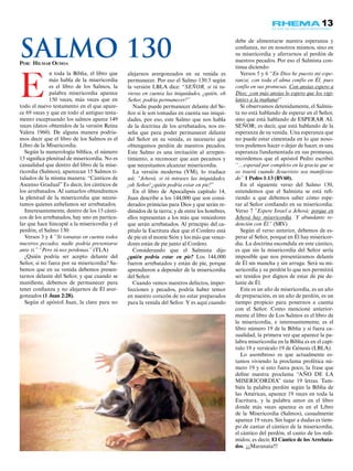 13
E
n toda la Biblia, el libro que
más habla de la misericordia
es el libro de los Salmos, la
palabra misericordia aparece
150 veces, más veces que en
todo el nuevo testamento en el que apare-
ce 69 veces y que en todo el antiguo testa-
mento exceptuando los salmos aparce 149
veces (datos obtenidos de la versión Reina
Valera 1960). De alguna manera podría-
mos decir que el libro de los Salmos es el
Libro de la Misericordia.
Según la numerología bíblica, el número
15 significa plenitud de misericordia. No es
casualidad que dentro del libro de la mise-
ricordia (Salmos), aparezcan 15 Salmos ti-
tulados de la misma manera: “Cánticos de
Ascenso Gradual” Es decir, los cánticos de
los arrebatados. Al sumarlos obtendremos
la plenitud de la misericordia que necesi-
tamos quienes anhelamos ser arrebatados.
Interesantemente, dentro de los 15 cánti-
cos de los arrebatados, hay uno en particu-
lar que hace hincapié a la misericordia y el
perdón, el Salmo 130:
Versos 3 y 4 “Si tomaras en cuenta todos
nuestros pecados, nadie podría presentarse
ante ti.” “Pero tú nos perdonas.” (TLA)
¿Quién podría ser acepto delante del
Señor, si no fuera por su misericordia? Sa-
bemos que en su venida debemos presen-
tarnos delante del Señor, y que cuando se
manifieste, debemos de permanecer para
tener confianza y no alejarnos de Él aver-
gonzados (1 Juan 2:28).
Según el apóstol Juan, la clave para no
alejarnos avergonzados en su venida es
permanecer. Por eso el Salmo 130:3 según
la versión LBLA dice: “SEÑOR, si tú tu-
vieras en cuenta las iniquidades, ¿quién, oh
Señor, podría permanecer?”
Nadie puede permanecer delante del Se-
ñor si le son tomadas en cuenta sus iniqui-
dades, por eso, este Salmo que nos habla
de la doctrina de los arrebatados, nos en-
seña que para poder permanecer delante
del Señor en su venida, es necesario que
obtengamos perdón de nuestros pecados.
Este Salmo es una invitación al arrepen-
timiento, a reconocer que aun pecamos y
que necesitamos alcanzar misericordia.
La versión moderna (VM), lo traduce
así: “Jehová, si tú mirases las iniquidades,
¡oh Señor! ¿quién podría estar en pie?”
En el libro de Apocalipsis capítulo 14,
Juan describe a los 144,000 que son consi-
derados primicias para Dios y que serán re-
dimidos de la tierra; y de entre los hombres,
ellos representan a los más que vencedores
que serán arrebatados. Al principio del ca-
pítulo la Escritura dice que el Cordero está
de pie en el monte Sión y los más que vence-
dores están de pie junto al Cordero.
Considerando que el Salmista dijo
¿quién podría estar en pie? Los 144,000
fueron arrebatados y están de pie, porque
aprendieron a depender de la misericordia
del Señor.
Cuando vemos nuestros defectos, imper-
fecciones y pecados, podría haber temor
en nuestro corazón de no estar preparados
para la venida del Señor. Y es aquí cuando
debe de alimentarse nuestra esperanza y
confianza, no en nosotros mismos, sino en
su misericordia y aferrarnos al perdón de
nuestros pecados. Por eso el Salmista con-
tinua diciendo:
Versos 5 y 6 “En Dios he puesto mi espe-
ranza; con toda el alma confío en Él, pues
confío en sus promesas. Con ansias espero a
Dios; ¡con más ansias lo espero que los vigi-
lantes a la mañana!”
Si observamos detenidamente, el Salmis-
ta no está hablando de esperar en el Señor,
sino que está hablando de ESPERAR AL
SEÑOR; es decir, que está hablando de la
esperanza de su venida. Una esperanza que
no puede estar cimentada en lo que noso-
tros podemos hacer o dejar de hacer, es una
esperanza fundamentada en sus promesas,
recordemos que el apóstol Pedro escribió
“…esperad por completo en la gracia que se
os traerá cuando Jesucristo sea manifesta-
do” 1 Pedro 1:13 (RV60).
En el siguiente verso del Salmo 130,
entendemos que el Salmista se está refi-
riendo a que debemos saber cómo espe-
rar al Señor confiando en su misericordia:
Verso 7 “Espere Israel a Jehová; porque en
Jehová hay misericordia. Y abundante re-
dención con Él.” (SRV)
Según el verso anterior, debemos de es-
perar al Señor, porque en Él hay misericor-
dia. La doctrina escondida en este cántico,
es que sin la misericordia del Señor sería
imposible que nos presentáramos delante
de Él sin mancha y sin arruga. Será su mi-
sericordia y su perdón lo que nos permitirá
ser tenidos por dignos de estar de pie de-
lante de Él.
Este es un año de misericordia, es un año
de preparación, es un año de perdón, es un
tiempo propicio para ponernos a cuenta
con el Señor. Como mencioné anterior-
mente el libro de Los Salmos es el libro de
la misericordia, e interesantemente, es el
libro número 19 de la Biblia y si fuera ca-
sualidad, la primera vez que aparece la pa-
labra misericordia en la Biblia es en el capí-
tulo 19 y versículo 19 de Génesis (LBLA).
Lo asombroso es que actualmente es-
tamos viviendo la proclama profética nú-
mero 19 y si esto fuera poco, la frase que
define nuestra proclama “AÑO DE LA
MISERICORDIA” tiene 19 letras. Tam-
bién la palabra perdón según la Biblia de
las Américas, aparece 19 veces en toda la
Escritura, y la palabra amor en el libro
donde más veces aparece es en el Libro
de la Misericordia (Salmos), casualmente
aparece 19 veces. Sin lugar a dudas es tiem-
po de cantar el cántico de la misericordia,
el cántico del perdón, el canto de los redi-
midos; es decir, El Cántico de los Arrebata-
dos. ¡¡¡Maranata!!!
Por: Hilmar Ochoa
Salmo 130
 