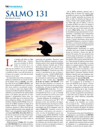 14
a palabra del Señor en Sal-
mos 131:1-2 dice: “Cántico
de ascenso gradual; de David.
Señor, mi corazón no es so-
berbio, ni mis ojos altivos; no
ando tras las grandezas, ni en cosas dema-
siado difíciles para mí; sino que he calmado
y acallado mi alma; como niño destetado en
el regazo de su madre, como niño destetado
reposa en mí mi alma.”
Es interesante notar cómo el salmista es-
tablece la condición de su corazón en don-
de ha dejado atrás la soberbia, esta pala-
bra viene de la raíz GABÁJ (H1361), que
dentro de sus significados está: remontarse,
alto, elevar, enaltecer, encumbrado, ensober-
becer, envanecer, entre otras. Según el Dic-
cionario de la Real Academia Española, la
soberbia es un sentimiento de superioridad
frente a los demás que provoca un trato
distante o despreciativo hacia otros. La
Biblia nos habla que en los postreros días
serán peligrosos debido a la presencia de
hombres soberbios (2 Ti 3:1-2), otras ver-
siones de la Biblia traducen en lugar de la
palabra soberbios: Arrogantes, orgullosos,
vanidosos, altaneros y altivos. Este tipo de
personas definitivamente están alejadas del
Señor y por consiguiente nuestro Dios las
ve de lejos (Sal 138:6). Proverbios 28:25 nos
da más luz acerca de este tipo de personas
ya que dice: “El hombre arrogante (sober-
bio), suscita rencillas, mas el que confía en
el Señor prosperará.”
Definitivamente el Salmo 131, nos habla
de la HUMILDAD. En este salmo podemos
apreciar que el Salmista, renuncia a toda
pretensión de grandeza. Nosotros como
hijos de Dios debemos medirnos constan-
temente nuestro nivel o grado de humildad
y anhelar alcanzar el grado que el Señor
desea para nuestra vida, ya que este es un
mandamiento del hijo, tal y como lo dice:
Mateo 11:29 LBLA: “Tomad mi yugo sobre
vosotros y aprended de mí, que soy manso y
humilde de corazón, y HALLARÉIS DES-
CANSO PARA VUESTRAS ALMAS.”
Es interesante la exhortación que el Señor
Jesús nos hace cuando dice: “Aprended
de mí que soy manso y HUMILDE”. Si el
Señor nos hace referencia a lo anterior es
porque está interesado en que avancemos a
la perfección, tal como lo manifiesta Pablo
en 2 Corintios 10:1 donde dice: “Y yo mis-
mo, Pablo, os ruego por la mansedumbre y
la benignidad de Cristo, yo, que soy humilde
cuando estoy delante de vosotros, pero osado
para con vosotros cuando estoy ausente.”
Cuando hablamos de humildad no nos
referimos a la forma en la cual “X” o “Y”
persona se viste, sino más bien a la capaci-
dad de la persona para reconocer su condi-
ción, así como su sumisión a Cristo y a las
autoridades que Él ha delegado como lo
indica 1 Pedro 5:5: “Asimismo, vosotros los
más jóvenes, estad sujetos a los mayores; y
todos, revestíos de humildad en vuestro tra-
to mutuo, porque DIOS RESISTE A LOS
SOBERBIOS, PERO DA GRACIA A LOS
HUMILDES.” Entendemos que para que
se cumpla lo anterior debemos rendir nues-
tra voluntad, esto involucra dejar los cami-
nos que a nosotros nos parecen correctos y
reposar en los caminos de Dios,
L
En la Biblia podemos apreciar que a
Moisés Dios le mostró Su camino; pero
al pueblo les mostró sus obras (Sal 103:7).
Todo el pueblo apreciaba las proezas de
Dios, la nube, la columna de fuego por la
noche y viendo todas aquellas grandes co-
sas, había algo que no sabían; y esto era
el camino de Dios, eso solo se lo mostró a
Moisés. Ahora bien, notemos que de Moi-
sés se dice que era el más manso de toda
la tierra (Num 12:3), como un sinónimo
de humildad porque precisamente la man-
sedumbre y humildad están íntimamente
ligadas. Moisés estaba íntimamente vin-
culado con la humildad y le mostraron el
camino. Cuando alcanzamos cierto grado
de humildad llegamos a conocer el camino
del Señor y al conocerlo podemos caminar
por ese camino, el que nos conducirá por la
calzada de la justicia (Sal 25:9).
Definitivamente necesitamos la ayuda
del Señor para que el grado de humildad
avance en nosotros y nunca nos deje de
mostrar Su camino. En este momento hay
un buen grupo de personas que siguen co-
rrientes de falsas doctrinas y es porque no
han pedido a Dios que les muestre Su cami-
no, o bien porque los líderes no han alcan-
zado cierto grado de humildad y se creen
sabios en su propia opinión. Pero nosotros
debemos pedirle a Dios humildad y que
nos hable, que nos dé su revelación; y si es
necesario retroceder en algunas cosas que
hemos dicho y reconocer nuestros errores,
debemos hacerlo para que podamos pre-
sentarnos ante Él aprobados sin tener que
avergonzarnos de nada (2 Tim 2:15).
La palabra en Proverbios 22:4 LBLA
dice: “La recompensa de la humildad y el
temor del SEÑOR son la riqueza, el honor
y la vida.” Jesús se hizo pobre para que
fuéramos enriquecidos en todas las cosas,
en todos los ámbitos de la vida. Cuando
asociamos la humildad con el temor a Je-
hová, eso tiene un galardón extraordinario
y entre ellos está la riqueza de todo tipo:
unidad, paz, salud, bienestar, incluyendo
la material.
2 Corintios 7:6 RV60 dice: “Pero Dios,
que consuela a los humildes, nos consoló
con la venida de Tito...” Todos necesitamos
consuelo, Dios envía espíritu de consuelo y
luego trae el espíritu de alegría. El espíritu
de consuelo es el especialista para desarrai-
gar la tristeza.
Es interesante notar que la humildad tie-
ne galardones y uno de ellos es la HONRA
(Pro 15:33), nuestro anhelo profundo debe
ser que vengan todos los galardones sobre
nosotros, nuestra familia, negocio, trabajo,
etc., sabiendo que nosotros somos un canal
de bendición y si verdaderamente somos
humildes, se verá Cristo en nuestra vida.
Por: Edwin Castañeda
Salmo 131
 