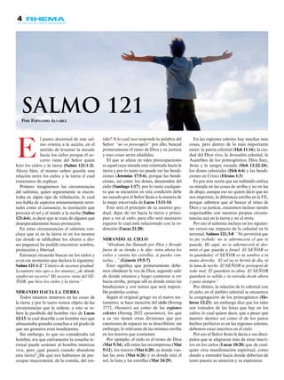 4
Por: Fernando Álvarez
l punto doctrinal de este sal-
mo orienta a la acción, en el
sentido de levantar la mirada
hacia los cielos porque el so-
corro viene del Señor quien
hizo los cielos y la tierra (Salmo 121:1-2).
Ahora bien, el mismo salmo guarda una
relación entre los cielos y la tierra el cual
trataremos de explicar.
Primero imaginemos las circunstancias
del salmista, quien seguramente se encon-
traba en algún tipo de tribulación, lo cual
nos habla de aspectos eminentemente terre-
nales como el cansancio, la insolación que
provoca el sol y el miedo a la noche (Salmo
121:4-6), es decir que se trata de alguien que
desesperadamente busca protección.
En estas circunstancias el salmista con-
cluye que ni en la tierra ni en los montes
(en donde se edificaban los altares a dio-
ses paganos) ha podido encontrar sombra,
protección y libertad.
Entonces recuerda buscar en los cielos y
es en ese momento que declara lo siguiente:
Salmo 121:1-2 “Cántico de ascenso gradual.
Levantaré mis ojos a los montes; ¿de dónde
vendrá mi socorro? Mi socorro viene del SE-
ÑOR, que hizo los cielos y la tierra.”
Mirando hacia la tierra
Todos estamos inmersos en las cosas de
la tierra y por lo tanto somos objeto de las
circunstancias que la rodean, a esto se re-
fiere la parábola del hombre rico de Lucas
12:13, la cual describe a un hombre rico que
almacenaba grandes cosechas a tal grado de
que sus graneros eran insuficientes.
Sin embargo, lo que no consideraba tal
hombre, era que ciertamente la cosecha te-
rrenal puede sostener al hombre mientras
viva, pero ¿qué pasará cuando abandone
esta tierra? ¿De qué nos habremos de pre-
ocupar mayormente, de la comida, del ves-
tido? A lo cual nos responde la palabra del
Señor: “no os preocupéis” por ello, buscad
primeramente el reino de Dios y su justicia
y esas cosas serán añadidas.
El que se afana en tales preocupaciones
es aquel cuya mirada está orientada hacia la
tierra y por lo tanto no puede ver las bendi-
ciones (Jeremías 17:5-6), porque las bendi-
ciones, así como los dones, descienden del
cielo (Santiago 1:17); por lo tanto cualquie-
ra que se encuentre en esta condición debe
ser sanado por el Señor Jesús a la manera de
la mujer encorvada de Lucas 13:11-14.
Este será el principio de su ascenso gra-
dual, dejar de ver hacia la tierra y princi-
piar a ver al cielo, para ello será necesario
erguirse lo cual está relacionado con la re-
dención (Lucas 21:28).
Mirando al cielo
“Abraham fue llamado por Dios y llevado
fuera de su tienda y le dijo: mira ahora los
cielos y cuenta las estrellas, si puedes con-
tarlas…” (Génesis 15:5-7).
Esto significa que primeramente debe-
mos obedecer la voz de Dios, segundo salir
de donde estamos y luego comenzar a ver
hacia arriba, porque allí es donde están las
bendiciones y son tantas que será imposi-
ble poderlas contar.
Según el original griego en el nuevo tes-
tamento, se hace mención del cielo (Strong
3772, Ouranós) así como de las regiones
celestes (Strong 2032 epouránios), los que
a su vez tienen otras divisiones que por
cuestiones de espacio no se describirán; sin
embargo, lo relevante de las mismas estriba
en los tesoros que contienen.
Por ejemplo, el cielo es el trono de Dios
(Mat 5:34), allí están las recompensas (Mat
5:12), los tesoros (Mat 6:20), es donde vue-
lan las aves (Mat 6:26) y es donde está el
sol, la luna y las estrellas (Mat 24:29).
En las regiones celestes hay muchas más
cosas, pero dentro de lo más importante
están: la patria celestial (Heb 11:16); la ciu-
dad del Dios vivo, la Jerusalén celestial, la
Asamblea de los primogénitos, Dios Juez,
Jesús y la sangre rociada (Heb 12:22-24);
los dones celestiales (Heb 6:4) y las bendi-
ciones en Cristo (Efesios 1:3)
Es por esta razón que un redimido enfoca
su mirada en las cosas de arriba y no en las
de abajo, aunque eso no quiere decir que no
nos importen, la diferencia estriba en la FE,
porque sabemos que al buscar el reino de
Dios y su justicia, estaremos incluso siendo
responsables con nuestras propias circuns-
tancias acá en la tierra y no al revés.
Por eso el salmista incluye en los siguien-
tes versos ese impacto de lo celestial en lo
terrenal; Salmos 121:3-8 “No permitirá que
tu pie resbale; no se adormecerá el que te
guarda. He aquí, no se adormecerá ni dor-
mirá el que guarda a Israel. El SEÑOR es
tu guardador; el SEÑOR es tu sombra a tu
mano derecha. El sol no te herirá de día, ni
la luna de noche. El SEÑOR te protegerá de
todo mal; Él guardará tu alma. El SEÑOR
guardará tu salida y tu entrada desde ahora
y para siempre.”
Por último, la relación de lo celestial con
el cielo; en el ámbito celestial se encuentra
la congregación de los primogénitos (He-
breos 12:23); sin embargo dice que los tales
son tomados de las listas que hay en los
cielos, lo cual quiere decir, que a pesar que
nuestro destino así como el de los justos
hechos perfectos es en las regiones celestes,
debemos estar inscritos en el cielo.
Por eso el Señor Jesús le decía a sus discí-
pulos que se alegraran más de estar inscri-
tos en los cielos (Lucas 10:20) que de cual-
quier otra manifestación espiritual, como
dando a entender hacia donde deberían de
tener puesta su atención y su esperanza.
E
Salmo 121
 