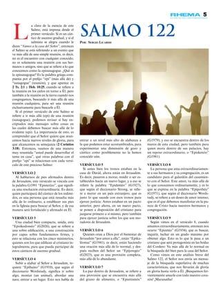 5
(G1979), y eso se encuentra dentro de los
muros de esta ciudad, pero también para
quien mora dentro de sus palacios, hay
un reposo extraordinario, o “Episkenóo”
(G1981).
VERSÍCULO 8
La persona que ama extraordinariamen-
te a sus hermanos y su congregación, es un
candidato para el galardón del casamien-
to con el Señor. Este amor, va más allá de
lo que conocemos ordinariamente, y es lo
que se expresa en la palabra “Epipothéo”
(G1971), que según el diccionario Words-
tudy, se refiere a un deseo de amor intenso,
que es el que debemos manifestar en la pu-
reza de Cristo hacia nuestros hermanos y
congregación.
VERSÍCULO 9
Según vimos en el versículo 8, cuando
amamos extraordinariamente, entonces nos
ocurre “Epizetéo” (G1934), que es buscar,
inquirir, luchar en un grado máximo por
obtener algo. Esto es lo que le pasa a un
cristiano que será protagonista en las bodas
del Cordero: Va más allá de lo normal en
la búsqueda del bien para la casa del Señor.
Como vimos en este análisis breve del
Salmo 122, el Señor nos envía un mensa-
je de la búsqueda superlativa de muchas
características, que nos llevarán de gloria
en gloria hasta verlo a Él. ¡Busquemos fer-
vientemente amarle con todo nuestro cora-
zón! ¡Maranatha!
L
a clave de la esencia de este
Salmo, está impresa desde el
primer versículo. Si es un cán-
tico de ascenso gradual, y si el
salmista se alegra cuando le
dicen “Vamos a la casa del Señor”, entonces
el Salmo se está refiriendo a un evento que
va más allá de una simple reunión, es decir,
no es el encuentro con cualquier conocido,
no es solamente una reunión con sus her-
manos o amigos, sino que se refiere a lo que
conocemos como la episunagogue. ¿Qué es
la episunagogue? Es la palabra griega com-
puesta por el prefijo “epi” (más allá de) y
“sunagogue” (reunión), y que aparece en
2 Ts. 2:1 y Heb. 10:25, cuando se refiere a
la reunión en los cielos en torno a Él, pero
también a la reunión en la tierra cuando nos
congregamos, buscando ir más allá de una
reunión cualquiera, para ser una reunión
exclusivamente para buscarle a Él.
Si el primer versículo de este Salmo se
refiere a ir más allá (epi) de una reunión
(sunagogue), podemos revisar si hay en-
criptados más mensajes sobre cosas en
las cuales debemos buscar más allá de lo
evidente (epi). La importancia de esto, es
comprender que el Señor quiere que avan-
cemos hacia nuevos niveles de gloria, para
que alcancemos su semejanza (2 Corintios
3:18). Entonces, veamos de una manera
muy resumida “usted puede desarrollar el
tema en casa”, qué otras palabras con el
prefijo “epi” se relacionan con cada versí-
culo de este precioso Salmo:
VERSÍCULO 2
Al hablarnos de pies afirmados dentro
de Jerusalem, este versículo se vincula con
la palabra G1991 “Episterízo”, que signifi-
ca una resolución extraordinaria. Es decir,
quien participará del cántico de los redimi-
dos, es una persona que está resuelta más
allá de lo ordinario, a establecer sus pies
en la Iglesia para buscar al Señor, y de esa
manera será fortalecido y afirmado en Él.
VERSÍCULO 3
Una ciudad bien compacta, unida, está
“Epoikodoméo” (G2026), que se refiere a
una sobre edificación, a una construcción
por capas sobre fundamentos firmes, y
esto se relaciona con los cinco ministerios,
quienes son los que edifican al cristiano in-
tegralmente, para que pueda participar de
estos cánticos de ascenso gradual.
VERSÍCULO 4
Subir a alabar al Señor a Jerusalem, re-
quiere “Epibaíno” (G1910), que según el
diccionario Wordstudy, significa ir sobre
algo, montar (un animal), abordar una
nave, entrar a un lugar. Esto nos habla de
entrar a un nivel más alto de alabanza a
la que podemos estar acostumbrados, para
experimentar una dimensión de gozo y
cántico como posiblemente no la hemos
conocido aún.
VERSÍCULO 5
Si antes bien los tronos estaban en la
casa de David, ahora están en Jerusalem.
Es decir, pasaron a morar, residir o ser es-
tablecidos hacia un nuevo lugar, y a eso se
refiere la palabra “Epideméo” (G1927),
que según el diccionario Strong, se refie-
re a morar en un país extranjero, que es
justo lo que sucede con esos tronos para
ejercer justicia: Antes estaban en un pacto
anterior, pero ahora, en un nuevo pacto,
se ponen a disposición del cristiano para
juzgarse primero a sí mismo, pero también
para ejercer justicia sobre los que son mo-
radores de Jerusalem.
VERSÍCULO 6
Quienes oran a Dios por el bienestar de
Jerusalem “por amor a ella”, están “Epika-
léomai” (G1941), es decir, están haciendo
una oración más allá de lo normal; y des-
pués reciben del Señor un “Epijoregéo”
(G2023), que es una provisión completa,
más allá de lo abundante.
VERSÍCULO 7
La paz dentro de Jerusalem, se refiere a
una provisión que se encuentra más allá
del grano de alimento, o “Episitismós”
Por: Sergio Licardie
Salmo 122
 