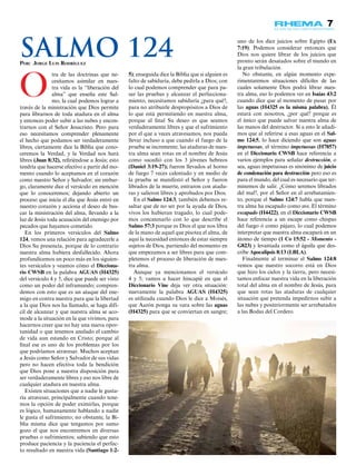 7
O
tra de las doctrinas que ne-
cesitamos asimilar en nues-
tra vida es la “liberación del
alma” que enseña este Sal-
mo, la cual podemos lograr a
través de la ministración que Dios permite
para librarnos de toda atadura en el alma
y entonces poder subir a las nubes y encon-
trarnos con el Señor Jesucristo. Pero para
eso necesitamos comprender plenamente
el hecho que podamos ser verdaderamente
libres, ciertamente dice la Biblia que cono-
ceremos la Verdad, y la Verdad nos hará
libres (Juan 8:32), refiriéndose a Jesús; esto
tendría que hacerse efectivo a partir del mo-
mento cuando lo aceptamos en el corazón
como nuestro Señor y Salvador; sin embar-
go, claramente dice el versículo en mención
que lo conoceremos; dejando abierto un
proceso que inicia el día que Jesús entró en
nuestro corazón y acciona el deseo de bus-
car la ministración del alma, llevando a la
luz de Jesús toda acusación del enemigo por
pecados que hayamos cometido.
En los primeros versículos del Salmo
124, vemos una relación para agradecerle a
Dios Su presencia, porque de lo contrario
nuestra alma hubiera desfallecido. Ahora
profundicemos un poco más en los siguien-
tes versículos y veamos cómo el Dicciona-
rio CWSB en la palabra AGUAS (H4325)
del versículo 4 y 5, dice que puede ser visto
como un poder del inframundo; compren-
demos con esto que es un ataque del ene-
migo en contra nuestra para que la libertad
a la que Dios nos ha llamado, se haga difí-
cil de alcanzar y que nuestra alma se aco-
mode a la situación en la que vivimos, para
hacernos creer que no hay una nueva opor-
tunidad o que tenemos anulado el cambio
de vida aun estando en Cristo; porque al
final ese es uno de los problemas por los
que podríamos atravesar. Muchos aceptan
a Jesús como Señor y Salvador de sus vidas
pero no hacen efectiva toda la bendición
que Dios pone a nuestra disposición para
ser verdaderamente libres y eso nos libre de
cualquier atadura en nuestra alma.
Existen situaciones que a nadie le gusta-
ría atravesar, principalmente cuando tene-
mos la opción de poder eximirlas, porque
es lógico, humanamente hablando a nadie
le gusta el sufrimiento; no obstante, la Bi-
blia misma dice que tengamos por sumo
gozo el que nos encontremos en diversas
pruebas o sufrimientos; sabiendo que esto
produce paciencia y la paciencia el perfec-
to resultado en nuestra vida (Santiago 1:2-
5); enseguida dice la Biblia que si alguien es
falto de sabiduría, debe pedirla a Dios; con
lo cual podemos comprender que para pa-
sar las pruebas y alcanzar el perfecciona-
miento, necesitamos sabiduría ¿para qué?,
para no atribuirle despropósitos a Dios de
lo que está permitiendo en nuestra alma,
porque al final Su deseo es que seamos
verdaderamente libres y que el sufrimiento
por el que a veces atravesamos, nos pueda
llevar incluso a que cuando el fuego de la
prueba se incremente; las ataduras de nues-
tra alma sean rotas en el nombre de Jesús
como sucedió con los 3 jóvenes hebreos
(Daniel 3:19-27); fueron llevados al horno
de fuego 7 veces calentado y en medio de
la prueba se manifestó el Señor y fueron
librados de la muerte, entraron con atadu-
ras y salieron libres y aprobados por Dios.
En el Salmo 124:3, también debemos re-
saltar que de no ser por la ayuda de Dios,
vivos los hubieran tragado, lo cual pode-
mos concatenarlo con lo que describe el
Salmo 57:3 porque es Dios el que nos libra
de la mano de aquel que pisotea el alma, de
aquí la necesidad entonces de estar siempre
sujetos de Dios, partiendo del momento en
que empezamos a ser libres para que com-
pletemos el proceso de liberación de nues-
tra alma.
Aunque ya mencionamos el versículo
4 y 5; vamos a hacer hincapié en que el
Diccionario Vine deja ver otra situación:
nuevamente la palabra AGUAS (H4325)
es utilizada cuando Dios le dice a Moisés,
que Aarón ponga su vara sobre las aguas
(H4325) para que se conviertan en sangre;
uno de los diez juicios sobre Egipto (Ex
7:19). Podemos considerar entonces que
Dios nos quiere librar de los juicios que
pronto serán desatados sobre el mundo en
la gran tribulación.
No obstante, en algún momento expe-
rimentaremos situaciones difíciles de las
cuales solamente Dios podrá librar nues-
tra alma, eso lo podemos ver en Isaías 43:2
cuando dice que al momento de pasar por
las aguas (H4325 es la misma palabra), Él
estará con nosotros, ¿por qué? porque es
el único que puede salvar nuestra alma de
las manos del destructor. Si a esto le añadi-
mos que al referirse a esas aguas en el Sal-
mo 124:5, lo hace diciendo que son aguas
impetuosas, el término impetuosas (H7857)
en el Diccionario CWSB hace referencia a
varios ejemplos para señalar destrucción, o
sea, aguas impetuosas es sinónimo de juicio
de condenación para destrucción pero eso es
para el mundo, del cual es necesario que ter-
minemos de salir. ¿Cómo seremos librados
del mal?, por el Señor en el arrebatamien-
to, porque el Salmo 124:7 habla que nues-
tra alma ha escapado como ave. El término
escapado (H4422), en el Diccionario CWSB
hace referencia a un escape como chispas
del fuego ó como pájaro, lo cual podemos
interpretar que nuestra alma escapará en un
átomo de tiempo (1 Co 15:52 - Momento -
G823) y levantada como el águila que des-
cribe Apocalipsis 8:13 (LBLA).
Finalmente al terminar el Salmo 124:8
vemos que nuestro socorro está en Dios
que hizo los cielos y la tierra, pero necesi-
tamos enfocar nuestra vida en la liberación
total del alma en el nombre de Jesús, para
que sean rotas las ataduras de cualquier
situación que pretenda impedirnos subir a
las nubes y posteriormente ser arrebatados
a las Bodas del Cordero.
Por: Jorge Luis Rodríguez
Salmo 124
 