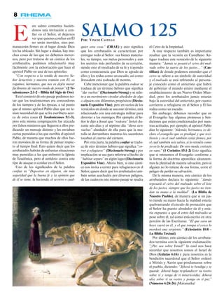 8
ste salmo comienza hacién-
donos una invitación a con-
fiar en el Señor, al dejarnos
ver que quienes confían en Él
no serán movidos, sino per-
manecerán firmes en el lugar donde Dios
los ha ubicado. Sin lugar a dudas, hay mu-
chas cosas de las que no debemos mover-
nos, pero por tratarse de un cántico de los
arrebatados, podemos relacionarlo muy
fácilmente con la exhortación que hace el
apóstol Pablo en una de sus epístolas:
“Con respecto a la venida de nuestro Se-
ñor Jesucristo y nuestra reunión con Él, os
rogamos, hermanos, que nos os dejéis mover
fácilmente de vuestro modo de pensar” (2 Te-
salonicenses 2:1-2 – Biblia del Siglo de Oro)
En el contexto de este pasaje podemos no-
tar que los tesalonicenses era conocedores
de los tiempos y de las épocas, a tal punto
que el mismo apóstol Pablo dice que no te-
nían necesidad de que se les escribiera acer-
ca de estas cosas (1 Tesalonicenses 5:1-3),
pero esta misma congregación fue atacada
por falsos ministros que llegaron a ellos pre-
dicando un mensaje distinto y les enviaban
cartas parecidas a las que escribía el apóstol
Pablo, de manera que muchos de ellos fue-
ron movidos de su forma de pensar respec-
to al tiempo final. Esto quiere decir que los
arrebatados habrán de enfrentar situaciones
muy parecidas a las que enfrentó la Iglesia
de Tesalónica, pero el antídoto contra este
tipo de ataque es confiar en el Señor.
Uno de los significados de la palabra
confiar es “Depositar en alguien, sin más
seguridad que la buena fe y la opinión que
de él se tiene, la hacienda, el secreto o cual-
el Cetro de la Impiedad.
A este respecto también es importante
resaltar que la versión en Castellano An-
tiguo traduce este versículo de la siguiente
manera: “Jamás se posará el cetro del mal-
vado sobre la suerte de los justos…” (Cas-
tillian) de donde podemos entender que el
cetro se refiere a un símbolo de autoridad
y el malvado se está refiriendo al persona-
je conocido como el anticristo que habrá
de gobernar el mundo entero mediante el
establecimiento de un Nuevo Orden Mun-
dial, pero los arrebatados jamás estarán
bajo la autoridad del anticristo, por cuanto
corrieron a refugiarse en el Señor y Él los
rodea como un escudo.
Sin embargo, debemos recordar que en
el Evangelio hay algunas promesas y ben-
diciones que están condicionadas por nues-
tras actitudes, por ejemplo, el apóstol Pablo
dice lo siguiente: “Además, hermanos, os de-
claro el evangelio que os prediqué y que reci-
bisteis y en el cual también estáis firmes; por
el cual también sois salvos, si lo retenéis como
yo os lo he predicado. De otro modo, creísteis
en vano.” (1 Corintios 15:1-2) Esto significa
que si retenemos el Evangelio conforme a
la forma de doctrina apostólica alcanzare-
mos la plenitud de nuestra salvación, pero si
alguien no lo retiene de esa forma, corre el
peligro de perder su salvación.
De la misma manera, este cántico de los
arrebatados declara lo siguiente: “Jamás
reposará el cetro del malvado sobre el lote
de los justos, siempre que los justos no tien-
dan su mano a la maldad”. (La Biblia de
Nuestro Pueblo), de manera que si un jus-
to tiende su mano hacia la maldad estaría
quebrantando el círculo de protección que
el Señor ha puesto alrededor de él y esta-
ría expuesto a que el cetro del malvado se
pose sobre él, tal como está escrito en otra
porción de las Escrituras: “El que cava un
hoyo caerá en él, y el que rompa el cerco lo
morderá una serpiente.” (Eclesiastés 10:8 –
La Biblia Textual)
Por último, este cántico de los arrebata-
dos termina con la siguiente exclamación:
“¡Paz sea sobre Israel!” lo cual nos hace
recordar que nosotros somos el Israel de
Dios (Gálatas 6:16) y para nosotros es la
bendición sacerdotal que el Señor ordenó
a Moisés y Aarón que proclamaran sobre
el pueblo, diciendo: “Jehová te bendiga y te
guarde. Jehová haga resplandecer su rostro
sobre ti y tenga de ti misericordia; Jehová
alce sobre ti su rostro y ponga en ti paz”
(Números 6:24-26) ¡Maranatha!
E quier otra cosa.” (DRAE) y esto significa
que los arrebatados se caracterizan por
entregar todo al Señor… sus bienes materia-
les, su tiempo, sus metas personales y aun
los secretos más profundos de su corazón,
siendo esto el resultado de su fe y trayendo
como consecuencia que Dios se agrade de
ellos y los rodee como un escudo, así como
Jerusalem está rodeada de montes.
Cabe mencionar que la palabra rodear se
traduce de un término hebreo que significa
“dar vueltas” (Diccionario Strong) y se refie-
re a un movimiento circular alrededor de algo
o alguien con diferentes propósitos (Diccio-
nario Expositivo Vine), pero en varios de los
versículos en donde se usa este término, está
relacionado con una estrategia militar para
derrotar a los enemigos. Por ejemplo, el Se-
ñor le dijo a Josué que “rodeara” Jericó du-
rante seis días y al séptimo día “diera siete
vueltas” alrededor de ella para que la mu-
ralla se derrumbara mientras los sacerdotes
tocaban el cuerno del carnero.
Por otra parte, la palabra confiar se tradu-
ce de otro término hebreo que significa “co-
rrer a refugiarse” (Diccionario Strong) y por
implicación se usa para referirse al hecho de
“habitar seguro” en algún lugar (Diccionario
Expositivo Vine). Ahora bien, si este cánti-
co nos invita a correr para refugiarnos en el
Señor, quiere decir que los arrebatados tam-
bién serán acechados por diversos peligros,
de las cuales en este mismo pasaje se resalta
Por: Vinicio Castillo
Salmo 125
 