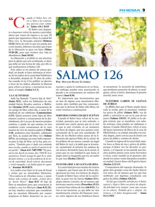 9
uando el Señor hizo vol-
ver a Sión a los cautivos,
nos parecía estar soñan-
do” Salmo 126:1 BAD
El Señor está dispues-
to a hacernos volver de nuestra cautividad,
ahora que vamos de regreso a su casa, Él
quiere que regresemos a Sion, la ciudad del
Dios vivo, la Jerusalén celestial (Hebreos
12:22) libres de todo lo que nos pueda atar
a este mundo, debemos recordar que el pan
de la liberación es para sus hijos (Mateo
15:26-28), para que vivamos una vida en
abundancia (Juan 10:10).
La liberación y el júbilo es una doctrina
para la iglesia que será arrebatada, es decir
que debe ser una forma de vida, por ello es
que analizaremos el Salmo 126.
Este salmo es un cántico de asenso gra-
dual, en donde se hace referencia al retor-
no de los judíos de la cautividad babilónica
a Jerusalén, después de 70 años de exilio;
fue cuando el rey Ciro publicó su decreto
a favor de los Judíos, dándoles la libertad
para volver a su tierra, y reconstruir su ciu-
dad y el templo (Esdras 1:1-3).
LA CAUTIVIDAD
Judá fue llamada “Cautiva hija de Sión”
(Isaías 52:2), todos los habitantes de esta
ciudad fueron llevados cautivos a Babilo-
nia (Jeremías 13:19) como consecuencia de
un castigo de Dios sobre ella, a causa de la
multitud de sus rebeliones (Lamentaciones
1:3-5). Quizá nosotros como hijos de Dios
estemos cautivos a consecuencia de la des-
obediencia, de ir en pos de nuestros propios
caminos, o puede ser que estemos en esta
condición como consecuencia de la vana
manera de vivir de nuestros padres (1 Pedro
1:18), podremos estar llorando, anhelando
por Sión, la ciudad del Dios vivo (Salmos
137:1), sin embargo así como hubo esperan-
za para la hija de Sión, así la hay para no-
sotros, “También para ti Judá está señalada
una cosecha, cuando yo vuelva el cautiverio de
mi pueblo”. Oseas 6:11 NRV1990 “Tú pues,
siervo mío Jacob, no temas, dice YHVH, ni te
atemorices, Israel; porque he aquí Yo te salvo
del país remoto, y a tu descendencia de la tie-
rra de cautividad; Jacob volverá, descansará
y vivirá tranquilo, y no habrá quien lo espan-
te.” Jeremías 30:10 BTX.
Los judíos eran hijos en la casa de Israel
y creían que no necesitaban liberación,
“Descendencia de Abraham somos, y jamás
hemos sido esclavos de nadie. ¿Cómo dices
tú: Seréis libres?” Juan 8:33. El hijo de
Dios se manifestó para que conocieran la
verdad y esta los libertara (Juan 8:31-32);
así hay muchos creyentes que consideran
que no necesitan liberación por cuanto
aceptaron al Señor Jesucristo en sus co-
razones y quizá lo confesaron en su boca;
sin embargo pueden estar practicando el
pecado y en consecuencia ser esclavos del
mismo (Juan 8:34).
Es importante que reconozcamos que
en más de alguna cosa necesitamos libe-
ración, pero también que hay consecuen-
cias que se derivan de haber sido libres, tal
como veremos a continuación:
SEREMOS COMO LOS QUE SUEÑAN
Cuando el Señor hace volver de la cau-
tividad, pareciera que se está soñando, o
teniendo una visión, parece que no es real
lo que se está viviendo, es un momento
tan lleno de alegría, que uno quisiera estar
convencido de lo que está sucediendo. El
libro de los Hechos relata acerca de la li-
beración del apóstol Pedro de la cárcel, de
los grilletes de sus manos, cuando un ángel
del Señor le tocó y le pidió que se levanta-
rá, cayéndosele al instante las cadenas de
sus manos, llevándolo fuera de la cárcel, él
creyó que no era realidad lo que hacía el
ángel; antes se imaginaba que era un sueño
lo que veía (Hechos 12:6-11).
NUESTRA BOCA SE LLENA DE RISA
La cautividad provoca estados de tristeza
y angustia, que hacen que de la boca des-
aparezcan las risas, los cánticos de alegría.
Cuando el Señor hace volver de la cautivi-
dad, su gozo nos da fuerza (Salmos 21:1),
alegra nuestro corazón, de tal manera que
hermosea nuestro rostro (Proverbios 15:13)
y nuestra boca rebosa de risa (Job 8:21). La
risa es tan necesaria, ya que debe ser una
manifestación externa del bienestar inter-
no, entre algunos de sus beneficios físicos
se encuentran: la secreción de endorfinas,
que producen sensación de placer; es anal-
gésica, alivia el dolor; disminuye la presión
arterial, entre otros.
NUESTROS LABIOS SE LLENAN
DE JÚBILO
La Biblia dice que el llanto puede durar
toda la noche, pero al amanecer vendrán
los gritos de júbilo (Salmos 30:5), voz de
júbilo y salvación se oye en la casa de los
justos (Salmos 118:15). El júbilo es la ale-
gría externa que se manifiesta con seña-
les externas, estas pueden ser alabanzas o
danzas. Cuando David hizo volver el arca
del pacto (presencia de Dios) de la casa de
Obed Edom a su ciudad, danzaba con mu-
cha alegría, junto con la casa de Israel con
gritos de júbilo y sonidos de shofar.
Cuando se regresa de la cautividad, nues-
tra boca se llena de risa y gritos de júbilo,
porque el Señor nos ha devuelto su pre-
sencia, y el regocijo es tan grande que mu-
chos podrán pensar estos están borrachos
o locos, como sucedió en el aposento alto
donde los ciento veinte discípulos reunidos
en unidad, fueron llenos del Espíritu Santo
(Hechos 2:12-13).
Consecuencia del regocijo alcanzado, la
gente dirá grandes cosas ha hecho Jehová
con estos, de tal manera que los que han
sembrado con lágrimas cosecharán con
gritos de júbilo (Salmos 126:2-5).
“Así fue que el pueblo salvado por el Señor
regresó y llegó a Sión con gritos de alegría.
Su felicidad será siempre como una corona
en su cabeza. Tendrán gozo y alegría. La
tristeza y el dolor desaparecerán”. Isaías
51:11 PDT
“C
Por: Oswaldo Daniel Gutiérrez
Salmo 126
 