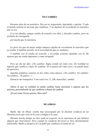 www.formarse.com.ar
30
NO CAMBIES
Durante años fui un neurótico. Era un ser angustiado, deprimido y egoísta. Y todo
el mundo insistía en decirme que cambiara. Y no dejaban de recordarme lo neurótico
que yo era.
Y yo me ofendía, aunque estaba de acuerdo con ellos, y deseaba cambiar, pero no
acababa de conseguirlo
por mucho que lo intentara.
Lo peor era que mi mejor amigo tampoco dejaba de recordarme lo neurótico que
yo estaba. Y también insistía en la necesidad de que yo cambiara.
Y también con él estaba de acuerdo, y no podía sentirme ofendido con él. De
manera que me sentía impotente y como atrapado.
Pero un día me dijo: «No cambies. Sigue siendo tal como eres. En realidad no
importa que cambies o dejes de cambiar. Yo te quiero tal como eres y no puedo dejar
de quererte».
Aquellas palabras sonaron en mis oídos como música: «No cambies. No cambies.
No cambies... Te quiero...».
Entonces me tranquilicé. Y me sentí vivo. Y, ¡Oh, maravilla!, cambié.
Ahora sé que en realidad no podía cambiar hasta encontrar a alguien que me
quisiera, prescindiendo de que cambiara o dejara de cambiar.
¿Es así como Tú me quieres, Dios mío?
MI AMIGO
Malik, hijo de Dinar, estaba muy preocupado por la disoluta conducta de un
libertino joven que vivía en la casa contigua a la suya.
Durante mucho tiempo no hizo nada al respecto, en la esperanza de que hubiera
alguien que interviniera. Pero cuando la conducta del joven se hizo absolutamente
intolerable, Malik se dirigió a él y le pidió que cambiara su modo de ser.
 