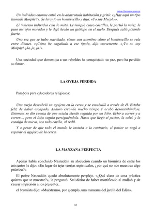 www.formarse.com.ar
66
Un individuo enorme entró en la abarrotada habitación y gritó: «¿Hay aquí un tipo
llamado Murphy?». Se levantó un hombrecillo y dijo: «Yo soy Murphy».
El inmenso individuo casi lo mata. Le rompió cinco costillas, le partió la nariz, le
puso los ojos morados y le dejó hecho un guiñapo en el suelo. Después salió pisando
fuerte.
Una vez que se hubo marchado, vimos con asombro cómo el hombrecillo se reía
entre dientes. «¡Cómo he engañado a ese tipo!», dijo suavemente. «¡Yo no soy
Murphy! ¡Ja, ja, ja!».
Una sociedad que domestica a sus rebeldes ha conquistado su paz, pero ha perdido
su futuro.
LA OVEJA PERDIDA
Parábola para educadores religiosos:
Una oveja descubrió un agujero en la cerca y se escabulló a través de él. Estaba
feliz de haber escapado. Anduvo errando mucho tiempo y acabó desorientándose.
Entonces se dio cuenta de que estaba siendo seguida por un lobo. Echó a correr y a
correr..., pero el lobo seguía persiguiéndola. Hasta que llegó el pastor, la salvó y la
condujo de nuevo, con todo cariño, al redil.
Y a pesar de que todo el mundo le instaba a lo contrario, el pastor se negó a
reparar el agujero de la cerca.
LA MANZANA PERFECTA
Apenas había concluido Nasruddin su alocución cuando un bromista de entre los
asistentes le dijo: «En lugar de tejer teorías espirituales, ¿por qué no nos muestras algo
práctico?».
El pobre Nasruddin quedó absolutamente perplejo. «¿Qué clase de cosa práctica
quieres que te muestre?», le preguntó. Satisfecho de haber mortificado al mullah y de
causar impresión a los presentes,
el bromista dijo: «Muéstranos, por ejemplo, una manzana del jardín del Edén».
 