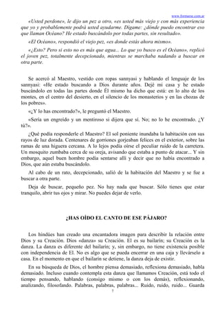 www.formarse.com.ar
7
«Usted perdone», le dijo un pez a otro, «es usted más viejo y con más experiencia
que yo y probablemente podrá usted ayudarme. Dígame: ¿dónde puedo encontrar eso
que llaman Océano? He estado buscándolo por todas partes, sin resultado».
«El Océano», respondió el viejo pez, «es donde estás ahora mismo».
«¿Esto? Pero si esto no es más que agua... Lo que yo busco es el Océano», replicó
el joven pez, totalmente decepcionado, mientras se marchaba nadando a buscar en
otra parte.
Se acercó al Maestro, vestido con ropas sannyasi y hablando el lenguaje de los
sannyasi: «He estado buscando a Dios durante años. Dejé mi casa y he estado
buscándolo en todas las partes donde Él mismo ha dicho que está: en lo alto de los
montes, en el centro del desierto, en el silencio de los monasterios y en las chozas de
los pobres».
«¿Y lo has encontrado?», le preguntó el Maestro.
«Sería un engreído y un mentiroso si dijera que sí. No; no lo he encontrado. ¿Y
tú?».
¿Qué podía responderle el Maestro? El sol poniente inundaba la habitación con sus
rayos de luz dorada. Centenares de gorriones gorjeaban felices en el exterior, sobre las
ramas de una higuera cercana. A lo lejos podía oírse el peculiar ruido de la carretera.
Un mosquito zumbaba cerca de su oreja, avisando que estaba a punto de atacar... Y sin
embargo, aquel buen hombre podía sentarse allí y decir que no había encontrado a
Dios, que aún estaba buscándolo.
Al cabo de un rato, decepcionado, salió de la habitación del Maestro y se fue a
buscar a otra parte.
Deja de buscar, pequeño pez. No hay nada que buscar. Sólo tienes que estar
tranquilo, abrir tus ojos y mirar. No puedes dejar de verlo.
¿HAS OÍDO EL CANTO DE ESE PÁJARO?
Los hindúes han creado una encantadora imagen para describir la relación entre
Dios y su Creación. Dios «danza» su Creación. El es su bailarín; su Creación es la
danza. La danza es diferente del bailarín; y, sin embargo, no tiene existencia posible
con independencia de El. No es algo que se pueda encerrar en una caja y llevárselo a
casa. En el momento en que el bailarín se detiene, la danza deja de existir.
En su búsqueda de Dios, el hombre piensa demasiado, reflexiona demasiado, habla
demasiado. Incluso cuando contempla esta danza que llamamos Creación, está todo el
tiempo pensando, hablando (consigo mismo o con los demás), reflexionando,
analizando, filosofando. Palabras, palabras, palabras... Ruido, ruido, ruido... Guarda
 