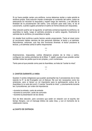 Si no fuera posible cantar una antífona, nunca debemos recitar a cada estrofa la 
antífona propia. Esta solución impide contemplar el contenido del salmo, todos se 
esforzando en recordar la respuesta y repetir luego de memoria, y se dificulta la 
finalidad  de  la  proclamación  del  salmo.  Una  solución  para  este  caso,  la  da  el 
Leccionario, cuando sugiere proclamar el salmo en forma directa (sin respuesta). 
Otra solución podría ser la siguiente: el salmista comienza leyendo la antífona y la 
asamblea  la  repite,  luego  el  salmista  proclama  el  salmo  seguido,  finalmente  el 
salmista lee la antífona y la asamblea la repite. 
Un detalle final confirma cuanto hemos venido proponiendo. Tanto el misal como 
el Leccionario  hablan siempre  de  dos personas  distintas: el  lector  y el  salmista. 
Recordemos,  entonces,  que  hay  dos  funciones  diversas:  el  lector  proclama  la 
lectura, y el salmista canta el salmo responsorial. 
* * 
* 
Aclamaciones,  respuestas,  cantos  (litúrgicos)  propios  de  la  misa  y  salmo, 
configuran los cantos prioritarios de la Misa. Y ­ojalá!­ pueda el que preside cantar 
también todas las partes que le son propias, y son numerosas. 
Tanto para el que preside como para la Asamblea, se trata de "cantar la misa". 
* * 
* 
3. CANTOS DURANTE LA MISA 
Quedan 3 cantos (religiosos) que pueden acompañar las 3 procesiones de la misa 
(siendo  la  4ª,  la  del  Evangelio  con  el  Aleluia).  No  son  tan  necesarios  como  los 
anteriores,  pero  sí  tienen  un  rol  importante  para  la  participación  activa  de  la 
Asamblea (y no solo del coro!): 3 cantos "durante la misa", y precisamente durante 
las 3 procesiones: por orden de importancia: 
• durante la entrada: canto de entrada 
• durante la comunión: canto de comunión 
• durante la presentación de los dones 
Son  de  libre  elección,  pero  conviene  que  estén  en  relación  con  el  espíritu  del 
tiempo  litúrgico,  con  el  mensaje  bíblico  de  cada  misa,  y  con  el  momento  de  la 
celebración misma. 
a) CANTO DE ENTRADA
 