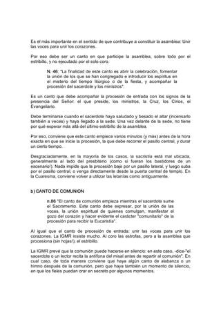 Es el más importante en el sentido de que contribuye a constituir la asamblea: Unir 
las voces para unir los corazones. 
Por  eso  debe  ser  un  canto  en  que  participe  la  asamblea,  sobre  todo  por  el 
estribillo, y no ejecutado por el solo coro. 
N. 46: "La finalidad de este canto es abrir la celebración, fomentar 
la unión de los que se han congregado e introducir los espíritus en 
el  misterio  del  tiempo  litúrgico  o  de  la  fiesta,  y  acompañar  la 
procesión del sacerdote y los ministros". 
Es un canto  que  debe acompañar la procesión de entrada con los signos  de la 
presencia  del  Señor:  el  que  preside,  los  ministros,  la  Cruz,  los  Cirios,  el 
Evangeliario. 
Debe terminarse cuando el sacerdote haya saludado y besado el altar (incensarlo 
también a veces) y haya llegado a la sede. Una vez delante de la sede, no tiene 
por qué esperar más allá del último estribillo de la asamblea. 
Por eso, conviene que este canto empiece varios minutos (y más) antes de la hora 
exacta en que se inicie la procesión, la que debe recorrer el pasillo central, y durar 
un cierto tiempo. 
Desgraciadamente,  en  la  mayoría  de  los  casos,  la  sacristía  está  mal  ubicada, 
generalmente  al  lado  del  presbiterio  (como  si  fueran  los  bastidores  de  un 
escenario!). Nada impide que la procesión baje por un pasillo lateral, y luego suba 
por el pasillo central, o venga directamente desde la puerta central de templo. En 
la Cuaresma, conviene volver a utilizar las letanías como antiguamente. 
b) CANTO DE COMUNION 
n.86 "El canto de comunión empieza mientras el sacerdote sume 
el  Sacramento.  Este  canto  debe  expresar,  por  la  unión  de  las 
voces,  la  unión  espiritual  de  quienes  comulgan,  manifestar  el 
gozo del corazón y hacer evidente el carácter "comunitario" de la 
procesión para recibir la Eucaristía". 
Al  igual  que  el  canto  de  procesión  de  entrada:  unir  las  voces  para  unir  los 
corazones. La IGMR insiste mucho. Al coro las estrofas, pero a la asamblea que 
procesiona (sin hojas!), el estribillo. 
La IGMR prevé que la comunión puede hacerse en silencio: en este caso, ­dice­"el 
sacerdote o un lector recita la antífona del misal antes de repartir al comunión". En 
cual  caso,  de  toda  manera  conviene  que  haya  algún  canto  de  alabanza  o  un 
himno después de la comunión, pero que haya también un momento de silencio, 
en que los fieles puedan orar en secreto por algunos momentos.
 