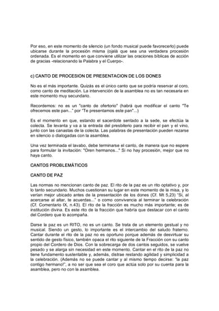 Por eso, en este momento de silencio (un fondo musical puede favorecerlo) puede 
ubicarse  durante  la  procesión  misma  (ojalá  que  sea  una  verdadera  procesión 
ordenada. Es el momento en que conviene utilizar las oraciones bíblicas de acción 
de gracias ­relacionando la Palabra y el Cuerpo­. 
c) CANTO DE PROCESION DE PRESENTACION DE LOS DONES 
No es el más importante. Quizás es el único canto que se podría reservar al coro, 
como canto de meditación. La intervención de la asamblea no es tan necesaria en 
este momento muy secundario. 
Recordemos:  no  es  un  "canto  de  ofertorio"  (habrá  que  modificar  el  canto  "Te 
ofrecemos este pan...” por “Te presentamos este pan"...) 
Es  el  momento  en  que,  estando  el  sacerdote  sentado  a  la  sede,  se  efectúa  la 
colecta. Se levanta y va a la entrada del presbiterio para recibir el pan y el vino, 
junto con las canastas de la colecta. Las palabras de presentación pueden rezarse 
en silencio o dialogadas con la asamblea. 
Una vez terminada el lavabo, debe terminarse el canto, de manera que no espere 
para formular la invitación: "Oren hermanos..." Si no hay procesión, mejor que no 
haya canto. 
CANTOS PROBLEMÁTICOS 
CANTO DE PAZ 
Las normas no mencionan canto de paz. El rito de la paz es un rito optativo y, por 
lo tanto secundario. Muchos cuestionan su lugar en este momento de la misa, y lo 
verían mejor ubicado antes de la presentación de los dones (Cf. Mt 5,23) “Si, al 
acercarse  al  altar,  te  acuerdas...”  o como  convivencia  al  terminar  la  celebración 
(Cf. Comentario IX, n.43). El rito de la fracción es mucho más importante; es de 
institución divina. Es este rito de la fracción que habría que destacar con el canto 
del Cordero que lo acompaña. 
Darse la paz es un RITO, no es un canto. Se trata de un elemento gestual y no 
musical.  Siendo  un  gesto,  lo  importante  es  el  intercambio  del  saludo  fraterno. 
Cantar durante el rito de la paz no es oportuno porque además de desvirtuar su 
sentido de gesto físico, también opaca el rito siguiente de la Fracción con su canto 
propio del Cordero de Dios. Con la sobrecarga de dos cantos seguidos, se vuelve 
pesado y se alarga sin necesidad en este momento. Cantar en el rito de la paz no 
tiene fundamento sustentable y, además, distrae restando agilidad y simplicidad a 
la celebración. (Además no se puede cantar  y  al  mismo  tiempo decirse:  “la  paz 
contigo hermano!”, a no ser que sea el coro que actúa solo por su cuenta para la 
asamblea, pero no con la asamblea.
 