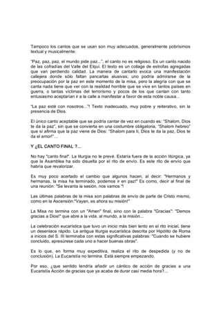 Tampoco los cantos que se usan son muy adecuados, generalmente pobrísimos 
textual y musicalmente: 
“Paz, paz, paz, el mundo pide paz...”, el canto no es religioso. Es un canto nacido 
de las cofradías del Valle del Elqui. El texto es un collage de estrofas agregadas 
que  van  perdiendo  calidad.  La  manera  de  cantarlo  evoca  una  manifestación 
callejera  donde  sólo  faltan  pancartas  alusivas;  uno  podría  admirarse  de  la 
preocupación por la paz en este momento de la misa, pero la alegría con que se 
canta nada tiene que ver con la realidad horrible que se vive en tantos países en 
guerra,  o  tantas  víctimas  del  terrorismo  y  pocos  de  los  que  cantan  con  tanto 
entusiasmo aceptarían ir a la calle a manifestar a favor de esta noble causa... 
“La  paz  esté con  nosotros...”!  Texto  inadecuado,  muy  pobre  y  reiterativo,  sin  la 
presencia de Dios. 
El único canto aceptable que se podría cantar de vez en cuando es: “Shalom, Dios 
te da la paz”, sin que se convierta en una costumbre obligatoria, “Shalom hebreo” 
que sí afirma que la paz viene de Dios: “Shalom para ti, Dios te da la paz, Dios te 
da el amor!”… 
Y ¿EL CANTO FINAL ?... 
No hay "canto final". La liturgia no le prevé. Estaría fuera de la acción litúrgica, ya 
que la Asamblea ha sido disuelta por el rito de envío. Es este rito de envío que 
habría que revalorizar. 
Es  muy  poco  acertado  el  cambio  que  algunos  hacen,  al  decir:  "Hermanos  y 
hermanas, la misa ha terminado, podemos ir en paz!" Es como, decir al final de 
una reunión: "Se levanta la sesión, nos vamos "! 
Las últimas palabras de la misa son palabras de envío de parte de Cristo mismo, 
como en la Ascensión:"Vayan, es ahora su misión!" 
La  Misa no termina con un "Amen" final, sino con la  palabra  "Gracias":  "Demos 
gracias a Dios!" que abre a la vida, al mundo, a la misión... 
La celebración eucarística que tuvo un inicio más bien lento en el rito inicial, tiene 
un desenlace rápido. La antigua liturgia eucarística descrita por Hipólito de Roma 
a inicios del S. III terminaba con estas significativas palabras: "Cuando se hubiere 
concluido, apresúrese cada uno a hacer buenas obras". 
Es  lo  que,  en  forma  muy  expeditiva,  realiza  el  rito  de  despedida  (y  no  de 
conclusión). La Eucaristía no termina. Está siempre empezando. 
Por  eso,  ¿que  sentido  tendría  añadir  un  cántico  de  acción  de  gracias  a  una 
Eucaristía Acción de gracias que ya acaba de durar casi media hora?...
 