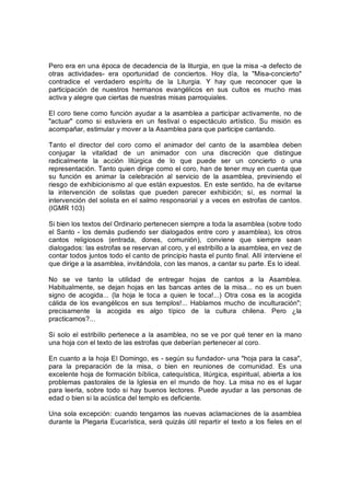 Pero era en una época de decadencia de la liturgia, en que la misa ­a defecto de 
otras  actividades­  era  oportunidad  de  conciertos.  Hoy  día,  la  "Misa­concierto" 
contradice  el  verdadero  espíritu  de  la  Liturgia.  Y  hay  que  reconocer  que  la 
participación  de  nuestros  hermanos  evangélicos  en  sus  cultos  es  mucho  mas 
activa y alegre que ciertas de nuestras misas parroquiales. 
El coro tiene como función ayudar a la asamblea a participar activamente, no de 
"actuar"  como  si  estuviera  en  un  festival  o  espectáculo  artístico.  Su  misión  es 
acompañar, estimular y mover a la Asamblea para que participe cantando. 
Tanto  el  director  del  coro  como  el  animador  del  canto  de  la  asamblea  deben 
conjugar  la  vitalidad  de  un  animador  con  una  discreción  que  distingue 
radicalmente  la  acción  litúrgica  de  lo  que  puede  ser  un  concierto  o  una 
representación. Tanto quien dirige como el coro, han de tener muy en cuenta que 
su  función  es  animar  la  celebración  al  servicio  de  la  asamblea,  previniendo  el 
riesgo de exhibicionismo al que están expuestos. En este sentido, ha de evitarse 
la  intervención  de  solistas  que  pueden  parecer  exhibición;  sí,  es  normal  la 
intervención del solista en el salmo responsorial y a veces en estrofas de cantos. 
(IGMR 103) 
Si bien los textos del Ordinario pertenecen siempre a toda la asamblea (sobre todo 
el Santo ­ los demás pudiendo ser dialogados entre coro y asamblea),  los otros 
cantos  religiosos  (entrada,  dones,  comunión),  conviene  que  siempre  sean 
dialogados: las estrofas se reservan al coro, y el estribillo a la asamblea, en vez de 
contar todos juntos todo el canto de principio hasta el punto final. Allí interviene el 
que dirige a la asamblea, invitándola, con las manos, a cantar su parte. Es lo ideal. 
No  se  ve  tanto  la  utilidad  de  entregar  hojas  de  cantos  a  la  Asamblea. 
Habitualmente, se dejan hojas  en  las bancas antes  de  la misa...  no es un buen 
signo  de  acogida...  (la  hoja  le  toca  a  quien  le  toca!...)  Otra  cosa  es  la  acogida 
cálida  de  los  evangélicos  en sus  templos!...  Hablamos  mucho  de  inculturación"; 
precisamente  la  acogida  es  algo  típico  de  la  cultura  chilena.  Pero  ¿la 
practicamos?... 
Si solo el estribillo pertenece a la asamblea, no se ve por qué tener en la mano 
una hoja con el texto de las estrofas que deberían pertenecer al coro. 
En cuanto a la hoja El Domingo, es ­ según su fundador­ una "hoja para la casa", 
para  la  preparación  de  la  misa,  o  bien  en  reuniones  de  comunidad.  Es  una 
excelente hoja de formación bíblica, catequística, litúrgica, espiritual, abierta a los 
problemas  pastorales de la Iglesia en el  mundo  de  hoy.  La  misa no es el  lugar 
para leerla, sobre todo si hay buenos lectores. Puede ayudar a las personas de 
edad o bien si la acústica del templo es deficiente. 
Una sola excepción: cuando tengamos las nuevas aclamaciones de la asamblea 
durante la Plegaria Eucarística, será quizás útil repartir el texto a los fieles en el
 