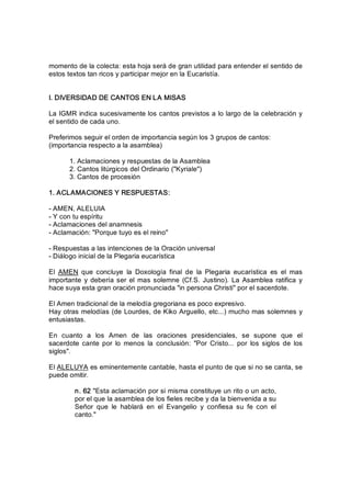 momento de la colecta: esta hoja será de gran utilidad para entender el sentido de 
estos textos tan ricos y participar mejor en la Eucaristía. 
I. DIVERSIDAD DE CANTOS EN LA MISAS 
La IGMR indica sucesivamente los cantos previstos a lo largo de la celebración y 
el sentido de cada uno. 
Preferimos seguir el orden de importancia según los 3 grupos de cantos: 
(importancia respecto a la asamblea) 
1. Aclamaciones y respuestas de la Asamblea 
2. Cantos litúrgicos del Ordinario ("Kyriale") 
3. Cantos de procesión 
1. ACLAMACIONES Y RESPUESTAS: 
­ AMEN, ALELUIA 
­ Y con tu espíritu 
­ Aclamaciones del anamnesis 
­ Aclamación: "Porque tuyo es el reino" 
­ Respuestas a las intenciones de la Oración universal 
­ Diálogo inicial de la Plegaria eucarística 
El  AMEN  que  concluye  la  Doxología  final  de  la  Plegaria  eucarística  es  el  mas 
importante  y  debería ser el  mas solemne  (Cf.S. Justino). La Asamblea  ratifica y 
hace suya esta gran oración pronunciada "in persona Christi" por el sacerdote. 
El Amen tradicional de la melodía gregoriana es poco expresivo. 
Hay otras melodías (de Lourdes, de Kiko Arguello, etc...) mucho mas solemnes y 
entusiastas. 
En  cuanto  a  los  Amen  de  las  oraciones  presidenciales,  se  supone  que  el 
sacerdote  cante  por  lo  menos  la  conclusión:  "Por  Cristo...  por  los  siglos  de  los 
siglos". 
El ALELUYA es eminentemente cantable, hasta el punto de que si no se canta, se 
puede omitir. 
n. 62 "Esta aclamación por si misma constituye un rito o un acto, 
por el que la asamblea de los fieles recibe y da la bienvenida a su 
Señor  que  le  hablará  en  el  Evangelio  y  confiesa  su  fe  con  el 
canto."
 