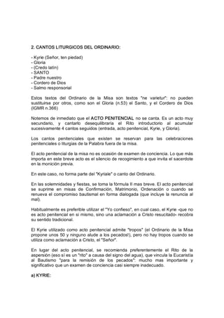 2. CANTOS LITURGICOS DEL ORDINARIO: 
­ Kyrie (Señor, ten piedad) 
­ Gloria 
­ (Credo latín) 
­ SANTO 
­ Padre nuestro 
­ Cordero de Dios 
­ Salmo responsorial 
Estos  textos  del  Ordinario  de  la  Misa  son  textos  "ne  varietur":  no  pueden 
sustituirse  por  otros,  como  son  el  Gloria  (n.53)  el  Santo,  y  el  Cordero  de  Dios 
(IGMR n.366) 
Notemos de inmediato que el ACTO PENITENCIAL no se canta. Es un acto muy 
secundario,  y  cantarlo  desequilibraría  el  Rito  introductorio  al  acumular 
sucesivamente 4 cantos seguidos (entrada, acto penitencial, Kyrie, y Gloria). 
Los  cantos  penitenciales  que  existen  se  reservan  para  las  celebraciones 
penitenciales o liturgias de la Palabra fuera de la misa. 
El acto penitencial de la misa no es ocasión de examen de conciencia. Lo que más 
importa en este breve acto es el silencio de recogimiento a que invita el sacerdote 
en la monición previa. 
En este caso, no forma parte del "Kyriale" o canto del Ordinario. 
En las solemnidades y fiestas, se toma la fórmula II mas breve. El acto penitencial 
se  suprime  en  misas  de  Confirmación,  Matrimonio,  Ordenación  o  cuando  se 
renueva el compromiso bautismal en forma dialogada (que incluye la renuncia al 
mal). 
Habitualmente es preferible utilizar el "Yo confieso", en cual caso, el Kyrie ­que no 
es acto penitencial en si mismo, sino una aclamación a Cristo resucitado­ recobra 
su sentido tradicional. 
El  Kyrie utilizado  como acto  penitencial  admite  "tropos" (el Ordinario de  la Misa 
propone unos 50 y ninguno alude a los pecados!), pero no hay tropos cuando se 
utiliza como aclamación a Cristo, el "Señor". 
En  lugar  del  acto  penitencial,  se  recomienda  preferentemente  el  Rito  de  la 
aspersión (eso sí es un "rito" a causa del signo del agua), que vincula la Eucaristía 
al  Bautismo  "para  la  remisión  de  los  pecados":  mucho  mas  importante  y 
significativo que un examen de conciencia casi siempre inadecuado. 
a) KYRIE:
 