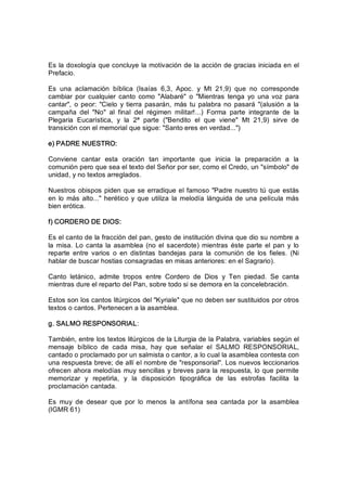 Es la doxología que concluye la motivación de la acción de gracias iniciada en el 
Prefacio. 
Es  una  aclamación  bíblica  (Isaías  6,3,  Apoc.  y  Mt  21,9)  que  no  corresponde 
cambiar  por  cualquier  canto como  "Alabaré"  o  "Mientras  tenga  yo  una  voz para 
cantar",  o peor:  "Cielo  y tierra  pasarán,  más  tu palabra no pasará  "(alusión  a  la 
campaña  del  "No"  al  final  del  régimen  militar!...)  Forma  parte  integrante  de  la 
Plegaria  Eucarística,  y  la  2ª  parte  ("Bendito  el  que  viene"  Mt  21,9)  sirve  de 
transición con el memorial que sigue: "Santo eres en verdad...") 
e) PADRE NUESTRO: 
Conviene  cantar  esta  oración  tan  importante  que  inicia  la  preparación  a  la 
comunión pero que sea el texto del Señor por ser, como el Credo, un "símbolo" de 
unidad, y no textos arreglados. 
Nuestros obispos piden que se erradique el famoso "Padre nuestro tú que estás 
en lo más alto..." herético y que utiliza la  melodía  lánguida de una película más 
bien erótica. 
f) CORDERO DE DIOS: 
Es el canto de la fracción del pan, gesto de institución divina que dio su nombre a 
la  misa. Lo canta la  asamblea (no el sacerdote)  mientras  éste  parte el  pan  y  lo 
reparte  entre  varios  o  en  distintas  bandejas  para  la  comunión  de  los  fieles.  (Ni 
hablar de buscar hostias consagradas en misas anteriores: en el Sagrario). 
Canto  letánico,  admite  tropos  entre  Cordero  de  Dios  y  Ten  piedad.  Se  canta 
mientras dure el reparto del Pan, sobre todo si se demora en la concelebración. 
Estos son los cantos litúrgicos del "Kyriale" que no deben ser sustituidos por otros 
textos o cantos. Pertenecen a la asamblea. 
g. SALMO RESPONSORIAL: 
También, entre los textos litúrgicos de la Liturgia de la Palabra, variables según el 
mensaje  bíblico  de  cada  misa,  hay  que  señalar  el  SALMO  RESPONSORIAL, 
cantado o proclamado por un salmista o cantor, a lo cual la asamblea contesta con 
una respuesta breve; de allí el nombre de "responsorial". Los nuevos leccionarios 
ofrecen ahora melodías muy sencillas y breves para la respuesta, lo que permite 
memorizar  y  repetirla,  y  la  disposición  tipográfica  de  las  estrofas  facilita  la 
proclamación cantada. 
Es  muy  de  desear  que  por  lo  menos  la  antífona  sea  cantada  por  la  asamblea 
(IGMR 61)
 