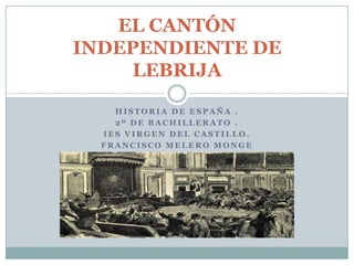 EL CANTÓN
INDEPENDIENTE DE
     LEBRIJA

    HISTORIA DE ESPAÑA .
    2º DE BACHILLERATO .
  IES VIRGEN DEL CASTILLO.
  FRANCISCO MELERO MONGE
 