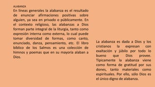 ALABANZA
En líneas generales la alabanza es el resultado
de enunciar afirmaciones positivas sobre
alguien, ya sea en privado o públicamente. En
el contexto religioso, las alabanzas a Dios
forman parte integral de la liturgia, tanto como
expresión interna como externa, lo cual puede
tomar diversidad de formas, como canto,
enunciado, danza, pensamiento, etc. El libro
bíblico de los Salmos es una colección de
himnos y poemas que en su mayoría alaban a
Dios.
La alabanza es dada a Dios y los
cristianos la expresan con
exaltación y júbilo por todo lo
bueno que Dios provee.
Típicamente la alabanza viene
como forma de gratitud por sus
dones, tanto materiales como
espirituales. Por ello, sólo Dios es
el único digno de alabanza.
 