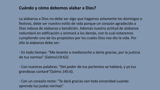 Cuándo y cómo debemos alabar a Dios?
La alabanza a Dios no debe ser algo que hagamos solamente los domingos o
festivos, debe ser nuestro estilo de vida porque un corazón agradecido a
Dios rebosa de alabanza y bendición. Además nuestra actitud de alabanza
redundará en edificación y animará a los demás, con lo cual estaremos
cumpliendo uno de los propósitos por los cuales Dios nos dio la vida. Por
ello la alabanza debe ser:
- En todo tiempo: "Me levanto a medianoche a darte gracias, por la justicia
de tus normas" (Salmo119:62).
- Con nuestras palabras: "Del poder de tus portentos se hablará, y yo tus
grandezas contaré"(Salmo 145:6).
- Con un corazón recto: "Te daré gracias con toda sinceridad cuando
aprenda tus justas normas"
 