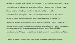 - Con cantos: "Cantaré a Yahvé mientras viva, tañeré para mi Dios mientras exista" (Salmo 104:33).
- Con inteligencia: "¡Pueblos todos, tocad palmas, aclamad a Dios con gritos de alegría! Porque
Yahvé, el Altísimo, es terrible, el Gran Rey de toda la tierra" (Salmo 47:2-3).
- Con instrumentos: "¡Dad gracias a Yahvé con la cítara, tocad con el arpa de diez cuerdas;
cantadle un cántico nuevo, acompañad la música con aclamaciones!" (Salmo 33:2-3).
- Con danzas: "Alabadlo con tambores y danzas, alabadlo con cuerdas y flautas" (Salmo 150:4).
- Con alegría, gozo y júbilo: "Venid, cantemos gozosos a Yahvé, aclamemos a la Roca que nos salva;
entremos en su presencia dándole gracias, aclamándolo con salmos" (Salmo 95:1-2).
- Alzando las manos: "Así quiero bendecirte en mi vida, levantar mis manos en tu nombre" (Salmo
63:5).
- Batiendo las manos: "¡Pueblos todos, tocad palmas, aclamad a Dios con gritos de alegrí
 