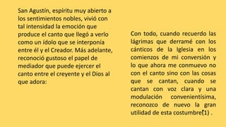 San Agustín, espíritu muy abierto a
los sentimientos nobles, vivió con
tal intensidad la emoción que
produce el canto que llegó a verlo
como un ídolo que se interponía
entre él y el Creador. Más adelante,
reconoció gustoso el papel de
mediador que puede ejercer el
canto entre el creyente y el Dios al
que adora:
Con todo, cuando recuerdo las
lágrimas que derramé con los
cánticos de la Iglesia en los
comienzos de mi conversión y
lo que ahora me conmuevo no
con el canto sino con las cosas
que se cantan, cuando se
cantan con voz clara y una
modulación convenientísima,
reconozco de nuevo la gran
utilidad de esta costumbre”(1) .
 