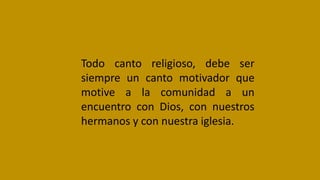 Todo canto religioso, debe ser
siempre un canto motivador que
motive a la comunidad a un
encuentro con Dios, con nuestros
hermanos y con nuestra iglesia.
 