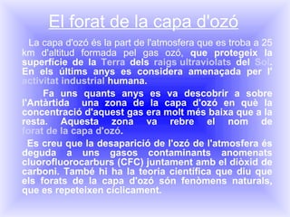 El forat de la capa d'ozó La capa d'ozó és la part de l'atmosfera que es troba a 25 km d'altitud formada pel gas ozó,  que protegeix la superfície de la  Terra  dels  raigs ultraviolats  d el  Sol . En els últims anys es considera amenaçada per l' activitat industrial  humana. Fa uns quants anys es va descobrir a sobre l'Antàrtida  una zona de la capa d'ozó en què la concentració d'aquest gas era molt més baixa que a la resta. Aquesta zona va rebre el nom de  forat de la capa d'ozó . Es creu que la desaparició de l'ozó de l'atmosfera és deguda a uns gasos contaminants anomenats cluorofluorocarburs (CFC) juntament amb el diòxid de carboni. També hi ha la teoria científica que diu que els forats de la capa d'ozó són fenòmens naturals, que es repeteixen cíclicament. 