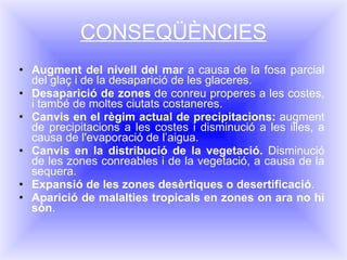 CONSEQÜÈNCIES Augment del nivell del mar  a causa de la fosa parcial del glaç i de la desaparició de les glaceres. Desaparició de zones  de conreu properes a les costes, i també de moltes ciutats costaneres.  Canvis en el règim actual de precipitacions:  augment de precipitacions a les costes i disminució a les illes, a causa de l'evaporació de l’aigua.  Canvis en la distribució de la vegetació.  Disminució de les zones conreables i de la vegetació, a causa de la sequera. Expansió de les zones desèrtiques o desertificació .  Aparició de malalties tropicals   en zones on ara no hi són . 