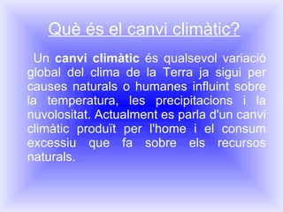 Què és el canvi climàtic? Un  canvi climàtic  és qualsevol variació global del clima de la Terra ja sigui per causes naturals o humanes influint sobre la temperatura, les precipitacions i la nuvolositat. Actualment es parla d'un canvi climàtic produït per l'home i el consum excessiu que fa sobre els recursos naturals. 