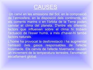 CAUSES Un canvi en les emissions del Sol, en la composició de l’atmosfera, en la disposició dels continents, en els corrents marins o en l’òrbita de la Terra poden canviar el clima del planeta. D'entre els diferents factors que influeixen sobre el clima hi trobem l'actuació de l'ésser humà, a més d'haver-hi també factors naturals. L’home ha provocat la desforestació i ha augmentat l’emissió dels gasos responsables de l’efecte hivernacle. Els canvis de l'efecte hivernacle causen un increment de la temperatura terrestre, l'anomenat escalfament global. 
