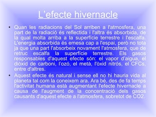 L’efecte hivernacle Quan les radiacions del Sol arriben a l'atmosfera, una part de la radiació és reflectida i l'altra és absorbida, de la qual molta arriba a la superfície terrestre i l'escalfa. L'energia absorbida és emesa cap a l'espai, però no tota ja que una part l'absorbeix novament l'atmosfera, que de retruc escalfa la superfície terrestre. Els gasos responsables d'aquest efecte són: el vapor d’aigua, el diòxid de carboni, l’ozó, el metà, l'òxid nitrós, el CFCs, entre d'altres. Aquest efecte és natural i sense ell no hi hauria vida al planeta tal com la coneixem ara. Ara bé, des de fa temps l'activitat humana està augmentant l'efecte hivernacle a causa de l'augment de la concentració dels gasos causants d'aquest efecte a l'atmosfera, sobretot de CO 2 . 