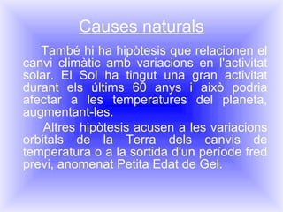 Causes naturals També hi ha hipòtesis que relacionen el canvi climàtic amb variacions en l'activitat solar. El Sol ha tingut una gran activitat durant els últims 60 anys i això podria afectar a les temperatures del planeta, augmentant-les.  Altres hipòtesis acusen a les variacions orbitals de la Terra dels canvis de temperatura o a la sortida d'un període fred previ, anomenat Petita Edat de Gel.  