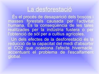 La desforestació És el procés de desaparició dels boscos i masses forestals causada per l'activitat humana. És la conseqüència de les tales realitzades per la indústria fustera o per l'obtenció de sòl per a cultius agrícoles. Un dels efectes de la desforestació és la reducció de la capacitat del medi d'absorbir el CO2 que ocasiona l'efecte hivernacle, accentuant el problema de l'escalfament global. 