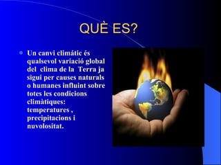 QUÈ ES?  Un canvi climátic   és qualsevol variació global del  clima  de la  Terra  ja sigui per causes naturals o humanes influint sobre tot es les condicions  climàti ques:  temperatur es  ,  precipitacions  i  nuvolositat .  