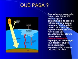 QUÈ PASA ? Ens trobem al segle més calent dels últims 600 anys. La gran contaminació de gasos a l’atmosfera està creant una capa que impedeix que el calor s’escapi un cop ha rebotat a la terra. Això causa un escalfament del planeta que provoca  l’efecte hivernacle .   espanyol, on hi ha hagut inundacions, pluges desmesurades, sequeres,... tot a causa del canvi de clima.   